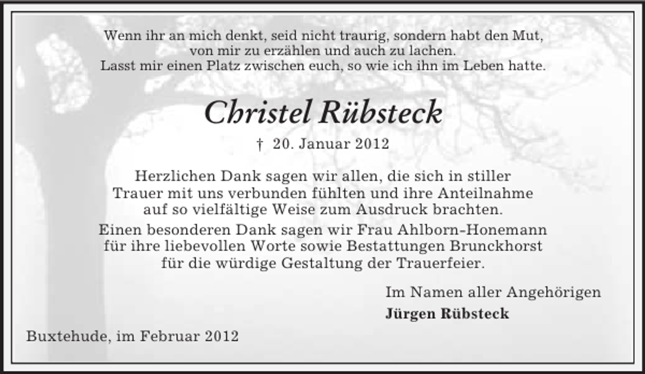 <p>Wenn ihr an mich denkt, seid nicht traurig, sondern habt den Mut,<br />von mir zu erzählen und auch zu lachen.<br />Lasst mir einen Platz zwischen euch, so wie ich ihn im Leben hatte.</p><p>Christel Rübsteck<br />† 20. Januar 2012<br />Herzlichen Dank sagen wir allen, die sich in stiller<br />Trauer mit uns verbunden fühlten und ihre Anteilnahme<br />auf so vielfältige Weise zum Ausdruck brachten.<br />Einen besonderen Dank sagen wir Frau Ahlborn-Honemann<br />für ihre liebevollen Worte sowie Bestattungen Brunckhorst<br />für die würdige Gestaltung der Trauerfeier.<br />Im Namen aller Angehörigen<br />Jürgen Rübsteck<br />Buxtehude, im Februar 2012</p>