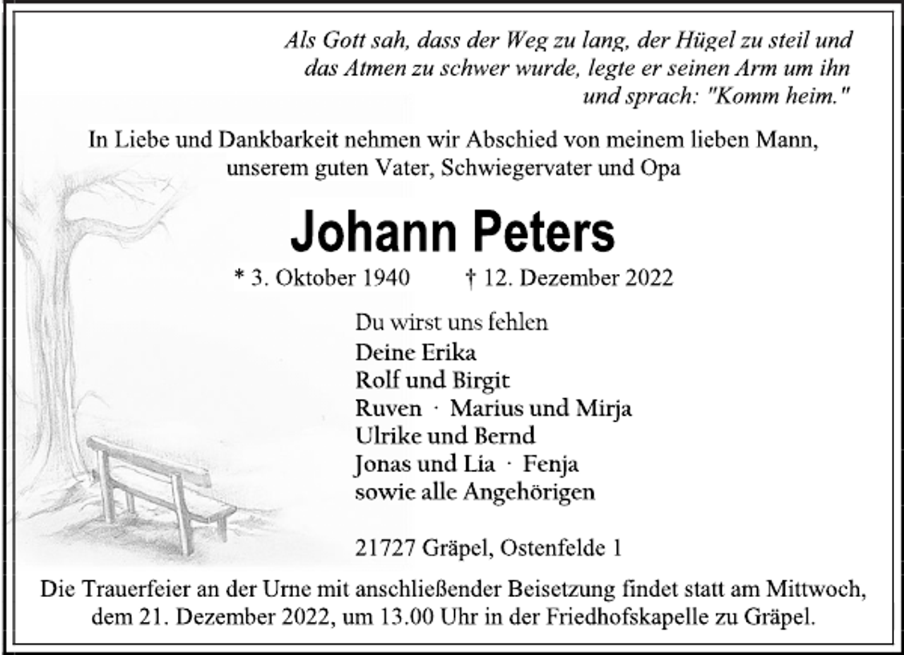 <p>Als Gott sah, dass der Weg zu lang, der Hügel zu steil und<br />das Atmen zu schwer wurde, legte er seinen Arm um ihn<br />und sprach: "Komm heim."<br />In Liebe und Dankbarkeit nehmen wir Abschied von meinem lieben Mann,<br />unserem guten Vater, Schwiegervater und Opa<br />Johann Peters<br />* 3. Oktober 1940 † 12. Dezember 2022<br />Du wirst uns fehlen<br />Deine Erika<br />Rolf und Birgit<br />Ruven ∙ Marius und Mirja<br />Ulrike und Bernd<br />Jonas und Lia ∙ Fenja<br />sowie alle Angehörigen<br />21727 Gräpel, Ostenfelde 1<br />Die Trauerfeier an der Urne mit anschließender Beisetzung findet statt am Mittwoch,<br />dem 21. Dezember 2022, um 13.00 Uhr in der Friedhofskapelle zu Gräpel.</p>