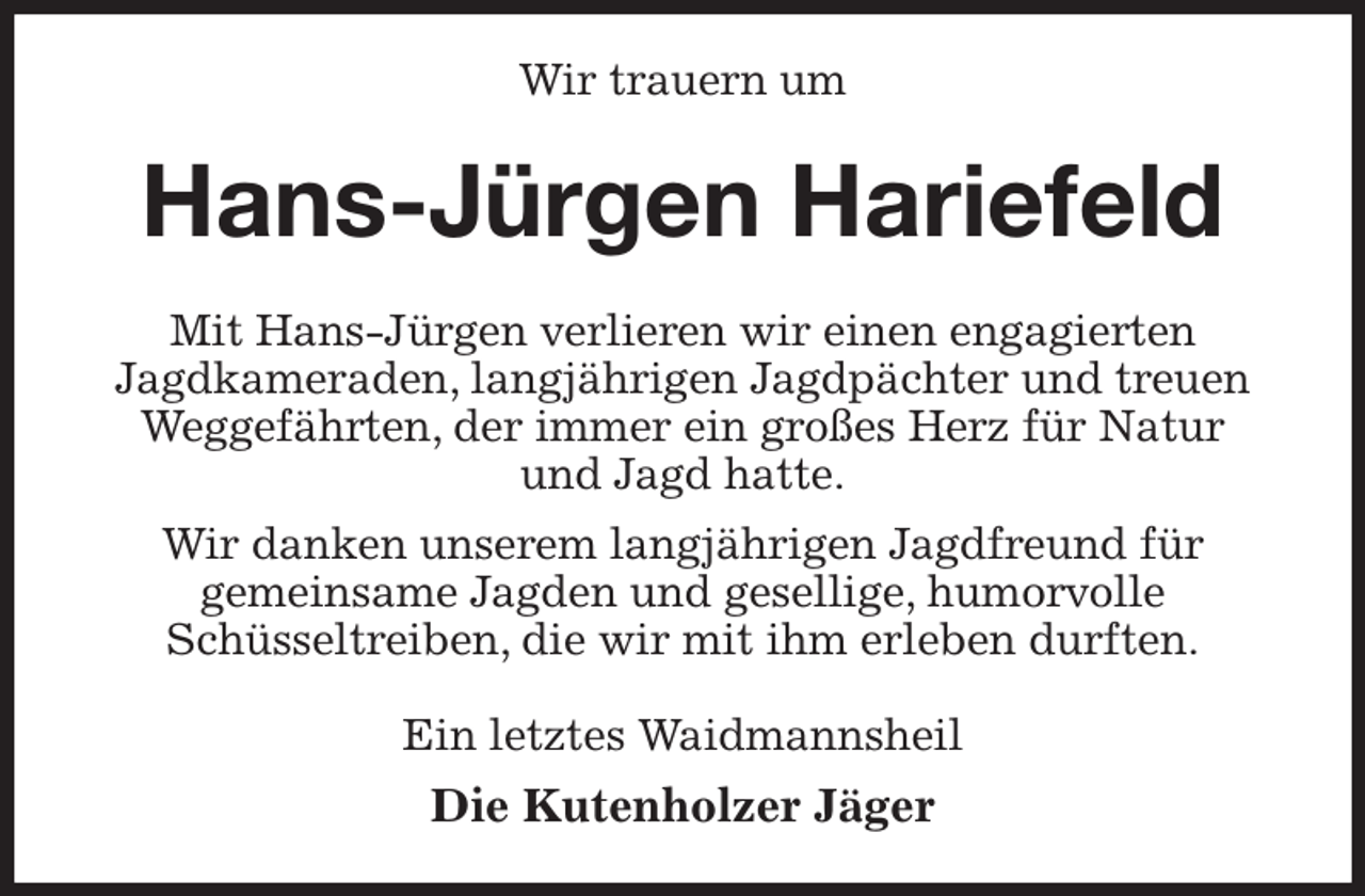 <p>Wir trauern um<br />Hans-Jürgen Hariefeld<br />Mit Hans-Jürgen verlieren wir einen engagierten<br />Jagdkameraden, langjährigen Jagdpächter und treuen Weggefährten, der immer ein großes Herz für Natur<br />und Jagd hatte.<br />Wir danken unserem langjährigen Jagdfreund für<br />gemeinsame Jagden und gesellige, humorvolle<br />Schüsseltreiben, die wir mit ihm erleben durften.<br />Ein letztes Waidmannsheil<br />Die Kutenholzer Jäger</p>