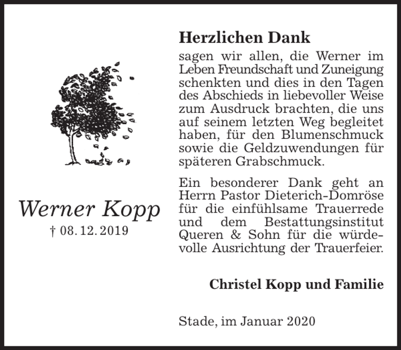 <p>Herzlichen Dank<br />sagen wir allen, die Werner im Leben Freundschaft und Zuneigung<br />schenkten und dies in den Tagen des Abschieds in liebevoller Weise<br />zum Ausdruck brachten, die uns auf seinem letzten Weg begleitet haben, für den Blumenschmuck sowie die Geldzuwendungen für späteren Grabschmuck.<br />Ein besonderer Dank geht an Herrn Pastor Dieterich-Domröse für die einfühlsame Trauerrede und dem Bestattungsinstitut Queren &amp; Sohn für die würdevolle Ausrichtung der Trauerfeier.<br />Christel Kopp und Familie<br />Stade, im Januar 2020<br />Werner Kopp<br />† 08. 12. 2019</p>
