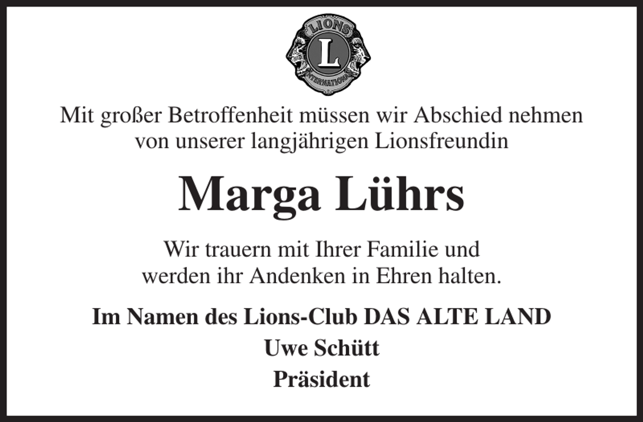 <p>Mit großer Betroffenheit müssen wir Abschied nehmen<br />von unserer langjährigen Lionsfreundin<br />Marga Lührs<br />Wir trauern mit Ihrer Familie und<br />werden ihr Andenken in Ehren halten.<br />Im Namen des Lions-Club DAS ALTE LAND<br />Uwe Schütt<br />Präsident</p>