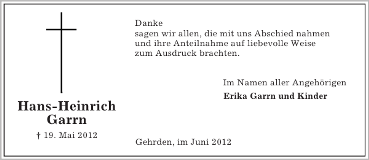 <p>Danke<br />sagen wir allen, die mit uns Abschied nahmen<br />und ihre Anteilnahme auf liebevolle Weise<br />zum Ausdruck brachten.</p><p>Hans-Heinrich<br />Garrn<br />† 19. Mai 2012</p><p>Im Namen aller Angehörigen<br />Erika Garrn und Kinder</p><p>Gehrden, im Juni 2012</p>