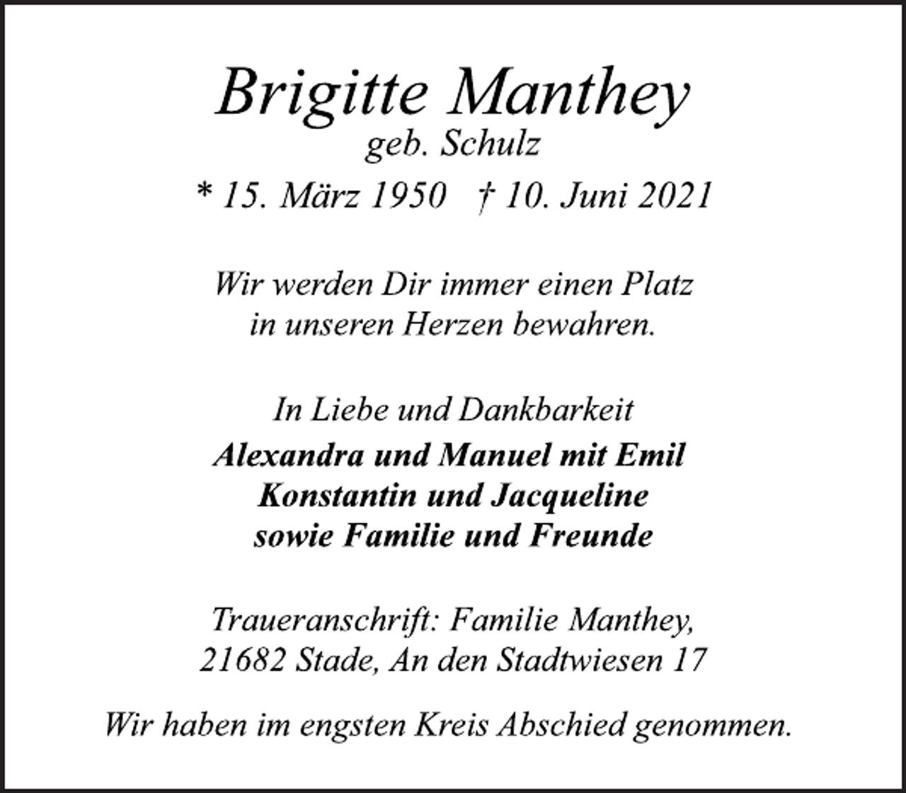 <p>Brigitte Manthey<br />* 15. März 1950 † 10. Juni 2021<br />geb. Schulz<br />Wir werden Dir immer einen Platz<br />in unseren Herzen bewahren.<br />In Liebe und Dankbarkeit<br />Alexandra und Manuel mit Emil<br />Konstantin und Jacqueline<br />sowie Familie und Freunde<br />Traueranschrift: Familie Manthey,<br />21682 Stade, An den Stadtwiesen 17<br />Wir haben im engsten Kreis Abschied genommen.</p>