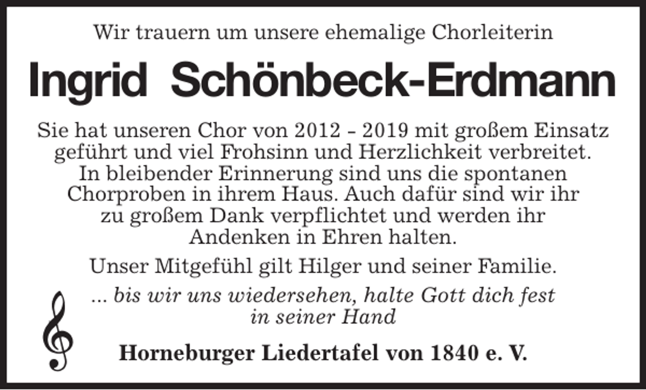 <p>Wir trauern um unsere ehemalige Chorleiterin<br />Ingrid Schönbeck-Erdmann<br />Sie hat unseren Chor von 2012 - 2019 mit großem Einsatz geführt und viel Frohsinn und Herzlichkeit verbreitet.<br />In bleibender Erinnerung sind uns die spontanen<br />Chorproben in ihrem Haus. Auch dafür sind wir ihr<br />zu großem Dank verpflichtet und werden ihr<br />Andenken in Ehren halten.<br />Unser Mitgefühl gilt Hilger und seiner Familie.<br />... bis wir uns wiedersehen, halte Gott dich fest<br />in seiner Hand<br />Horneburger Liedertafel von 1840 e. V.</p>
