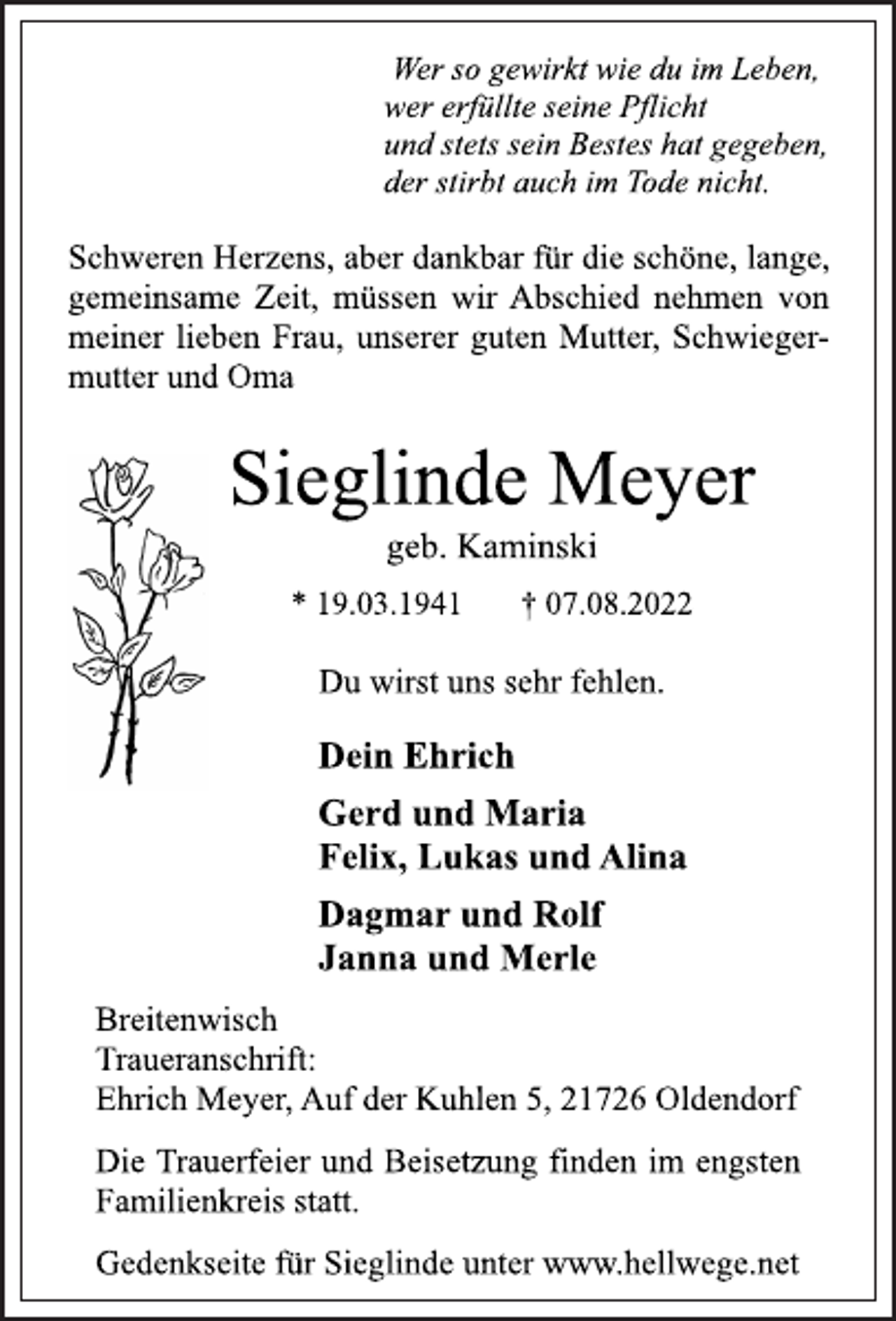 <p>Wer so gewirkt wie du im Leben,<br />wer erfüllte seine Pflicht<br />und stets sein Bestes hat gegeben,<br />der stirbt auch im Tode nicht.<br />Schweren Herzens, aber dankbar für die schöne, lange,<br />gemeinsame Zeit, müssen wir Abschied nehmen von<br />meiner lieben Frau, unserer guten Mutter, Schwiegermutter und Oma<br />Sieglinde Meyer<br />geb. Kaminski<br />* 19.03.1941 † 07.08.2022<br />Du wirst uns sehr fehlen.<br />Dein Ehrich<br />Gerd und Maria<br />Felix, Lukas und Alina<br />Dagmar und Rolf<br />Janna und Merle<br />Breitenwisch<br />Traueranschrift:<br />Ehrich Meyer, Auf der Kuhlen 5, 21726 Oldendorf<br />Die Trauerfeier und Beisetzung finden im engsten<br />Familienkreis statt.<br />Gedenkseite für Sieglinde unter www.hellwege.net</p>