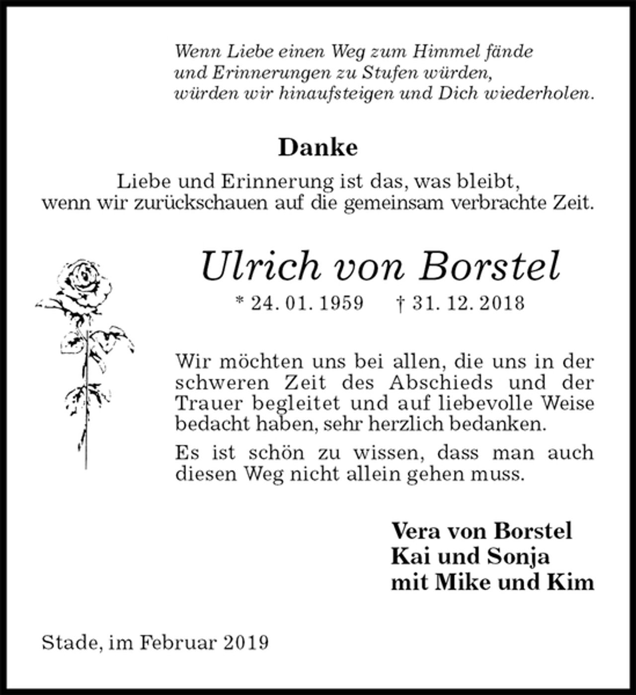 <p>Wenn Liebe einen Weg zum Himmel fände<br />und Erinnerungen zu Stufen würden,<br />würden wir hinaufsteigen und Dich wiederholen.<br />Danke<br />Liebe und Erinnerung ist das, was bleibt,<br />wenn wir zurückschauen auf die gemeinsam verbrachte Zeit.<br />Ulrich von Borstel<br />* 24. 01. 1959 † 31. 12. 2018<br />Wir möchten uns bei allen, die uns in der schweren Zeit des Abschieds und der Trauer begleitet und auf liebevolle Weise bedacht haben, sehr herzlich bedanken.<br />Es ist schön zu wissen, dass man auch<br />diesen Weg nicht allein gehen muss.<br />Vera von Borstel<br />Kai und Sonja<br />mit Mike und Kim<br />Stade, im Februar 2019</p>
