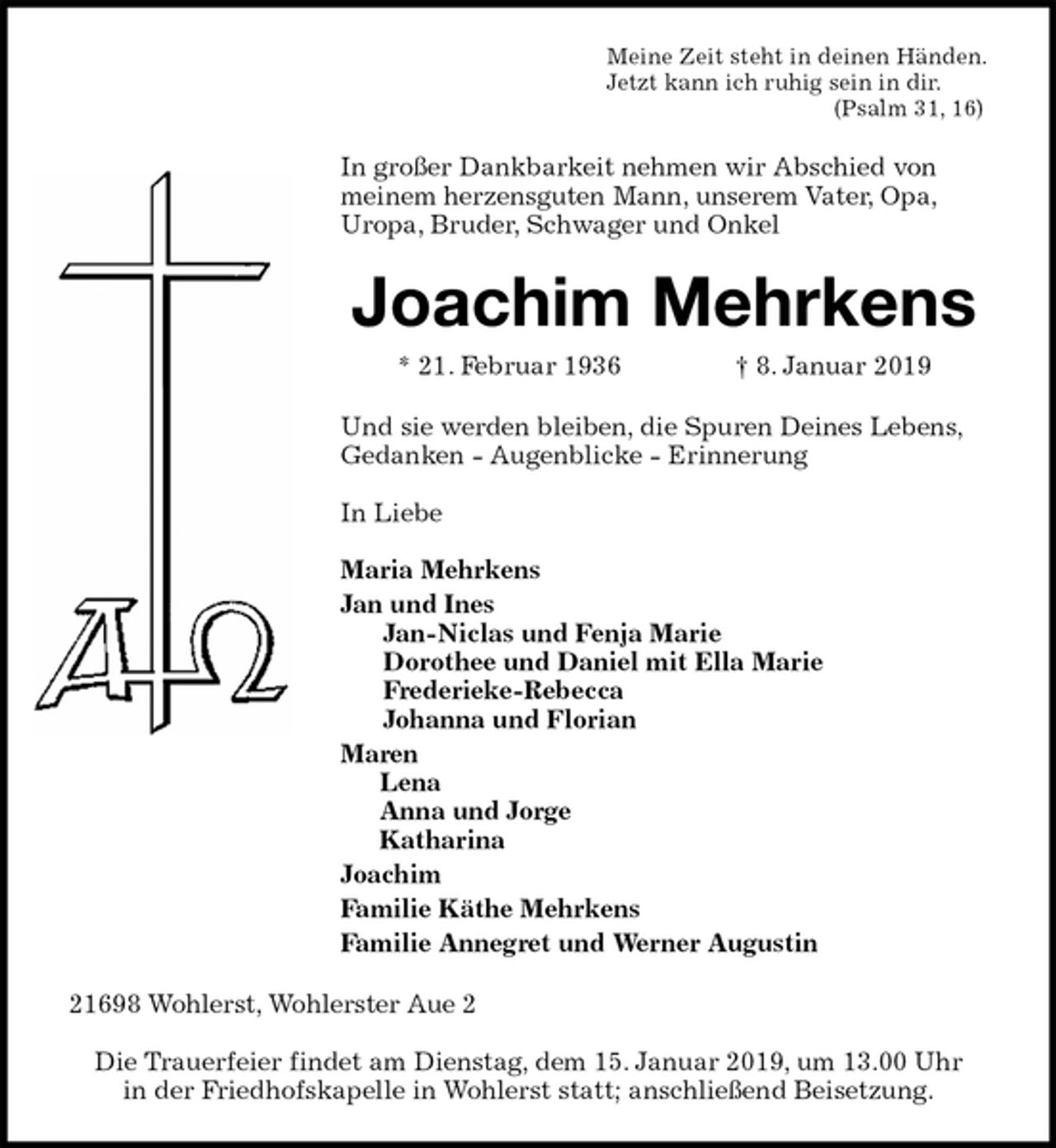 <p>Meine Zeit steht in deinen Händen.<br />Jetzt kann ich ruhig sein in dir.<br />(Psalm 31, 16)<br />In großer Dankbarkeit nehmen wir Abschied von meinem herzensguten Mann, unserem Vater, Opa,<br />Uropa, Bruder, Schwager und Onkel<br />Joachim Mehrkens<br />* 21. Februar 1936 † 8. Januar 2019<br />Und sie werden bleiben, die Spuren Deines Lebens,<br />Gedanken - Augenblicke - Erinnerung</p>
<p>In Liebe</p>
<p>Maria Mehrkens<br />Jan und Ines<br />Jan-Niclas und Fenja Marie<br />Dorothee und Daniel mit Ella Marie<br />Frederieke-Rebecca<br />Johanna und Florian<br />Maren<br />Lena<br />Anna und Jorge<br />Katharina<br />Joachim<br />Familie Käthe Mehrkens<br />Familie Annegret und Werner Augustin<br />21698 Wohlerst, Wohlerster Aue 2</p>
<p>Die Trauerfeier findet am Dienstag, dem 15. Januar 2019, um 13.00 Uhr<br />in der Friedhofskapelle in Wohlerst statt; anschließend Beisetzung.</p>