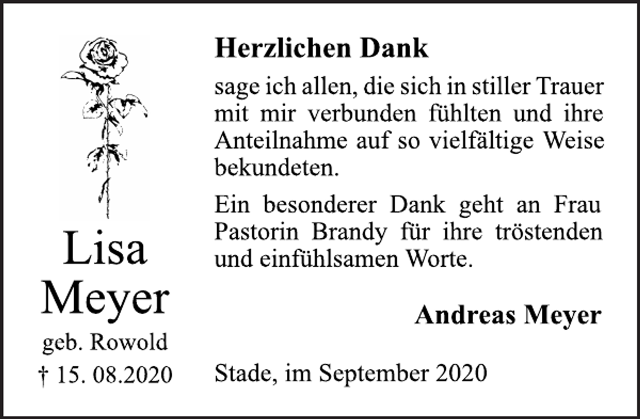 <p>Herzlichen Dank<br />sage ich allen,die sich in stiller Trauer mit mir verbunden fühlten und ihre Anteilnahme auf so vielfältige Weise bekundeten. Ein besonderer Dank geht an Frau Pastorin Brandy für ihre tröstenden und einfühlsamen Worte.<br />Andreas Meyer<br />Stade, im September 2020<br />Lisa Meyer<br />geb. Rowold<br />+ 15. 08.2020</p>