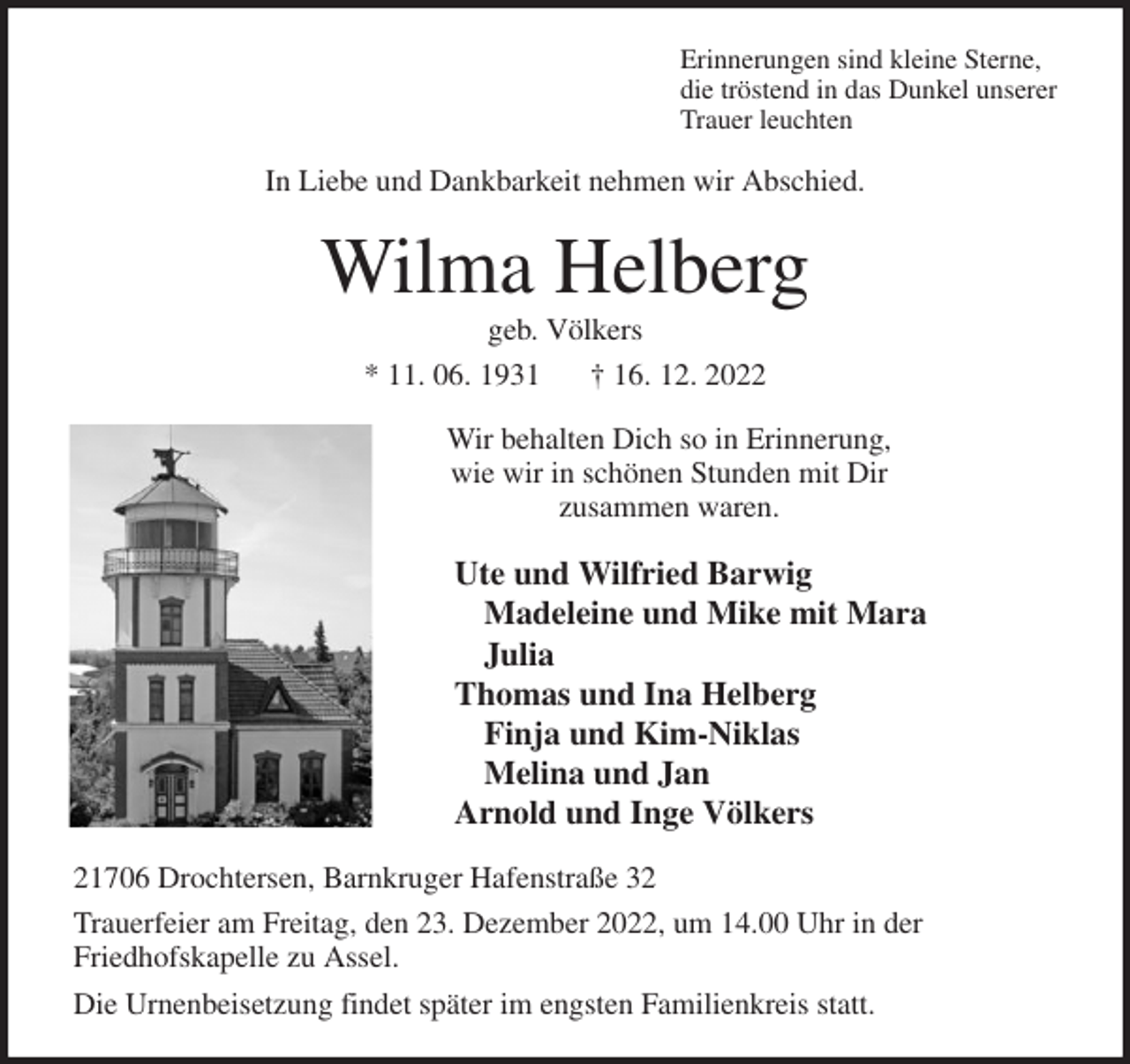 <p>Erinnerungen sind kleine Sterne,<br />die tröstend in das Dunkel unserer<br />Trauer leuchten<br />In Liebe und Dankbarkeit nehmen wir Abschied.<br />Wilma Helberg<br />geb. Völkers<br />* 11. 06. 1931 † 16. 12. 2022<br />Wir behalten Dich so in Erinnerung,<br />wie wir in schönen Stunden mit Dir<br />zusammen waren.<br />Ute und Wilfried Barwig<br />Madeleine und Mike mit Mara<br />Julia<br />Thomas und Ina Helberg<br />Finja und Kim-Niklas<br />Melina und Jan<br />Arnold und Inge Völkers<br />21706 Drochtersen, Barnkruger Hafenstraße 32<br />Trauerfeier am Freitag, den 23. Dezember 2022, um 14.00 Uhr in der<br />Friedhofskapelle zu Assel.<br />Die Urnenbeisetzung findet später im engsten Familienkreis statt.</p>
