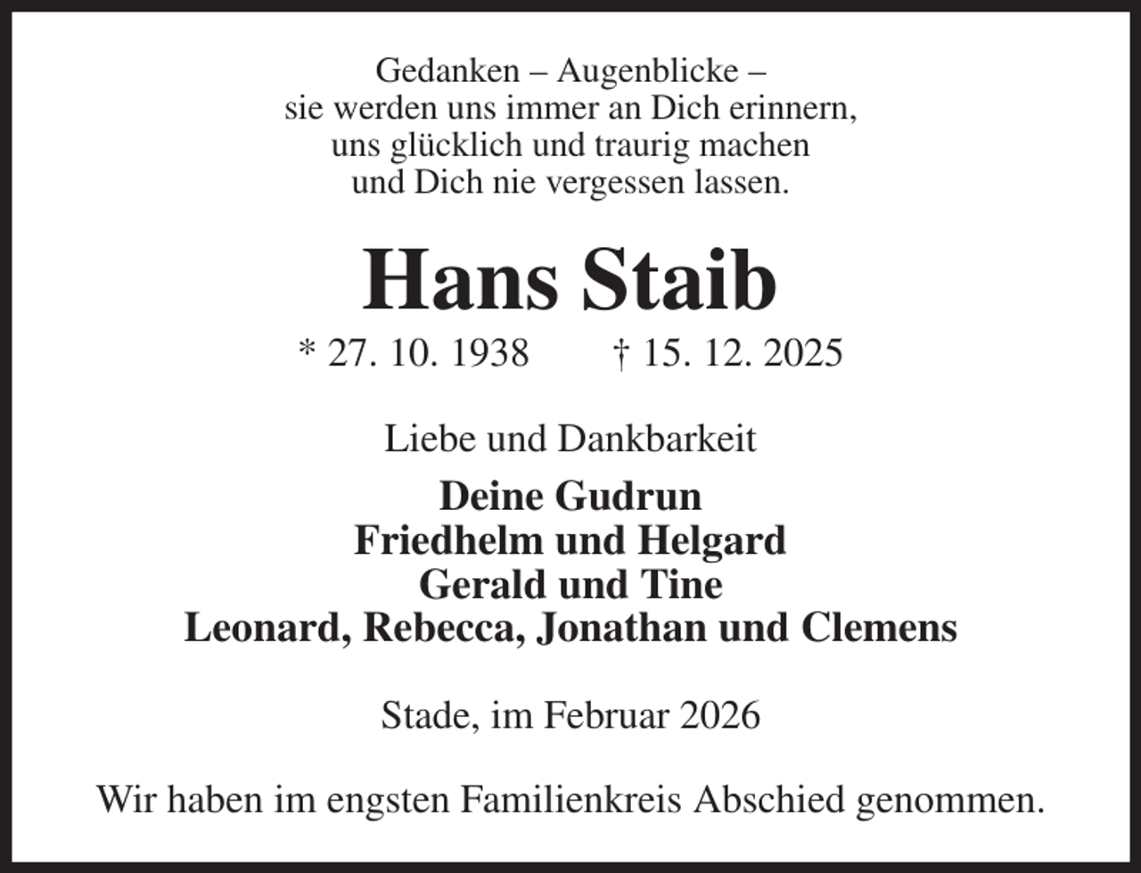 <p>Gedanken - Augenblicke -<br />sie werden uns immer an Dich erinnern,<br />uns glücklich und traurig machen<br />und Dich nie vergessen lassen.<br />Hans Staib<br />* 27. 10. 1938 † 15. 12. 2025<br />Liebe und Dankbarkeit<br />Deine Gudrun<br />Friedhelm und Helgard<br />Gerald und Tine<br />Leonard, Rebecca, Jonathan und Clemens<br />Stade, im Februar 2026</p><p>Wir haben im engsten Familienkreis Abschied genommen.</p>