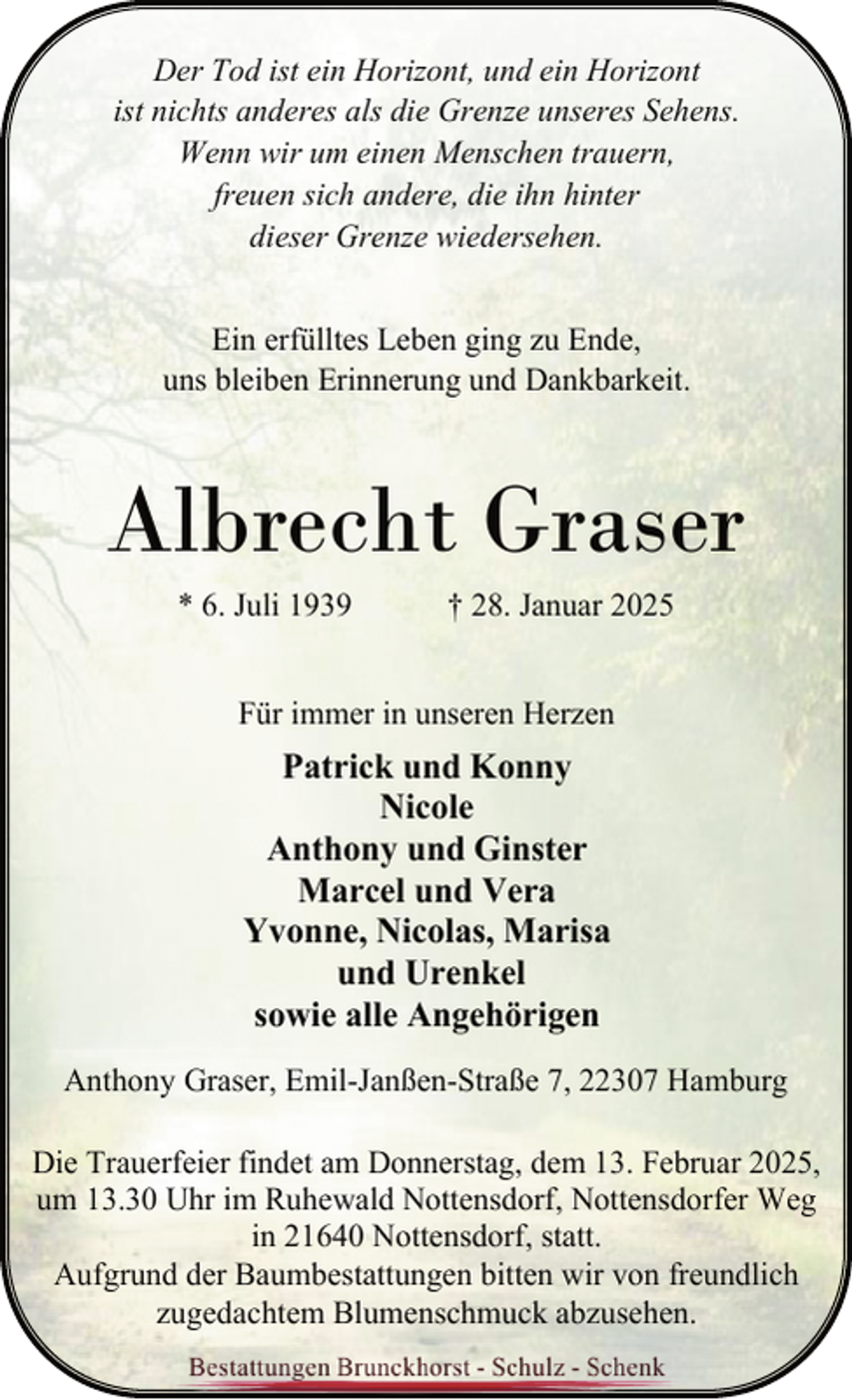 <p>Der Tod ist ein Horizont, und ein Horizont<br />ist nichts anderes als die Grenze unseres Sehens.<br />Wenn wir um einen Menschen trauern,<br />freuen sich andere, die ihn hinter<br />dieser Grenze wiedersehen.<br />Ein erfülltes Leben ging zu Ende,<br />uns bleiben Erinnerung und Dankbarkeit.</p><p>Albrecht Graser<br />* 6. Juli 1939</p><p>† 28. Januar 2025</p><p>Für immer in unseren Herzen</p><p>Patrick und Konny<br />Nicole<br />Anthony und Ginster<br />Marcel und Vera<br />Yvonne, Nicolas, Marisa<br />und Urenkel<br />sowie alle Angehörigen<br />Anthony Graser, Emil-Janßen-Straße 7, 22307 Hamburg<br />Die Trauerfeier findet am Donnerstag, dem 13. Februar 2025,<br />um 13.30 Uhr im Ruhewald Nottensdorf, Nottensdorfer Weg<br />in 21640 Nottensdorf, statt.<br />Aufgrund der Baumbestattungen bitten wir von freundlich<br />zugedachtem Blumenschmuck abzusehen.</p>