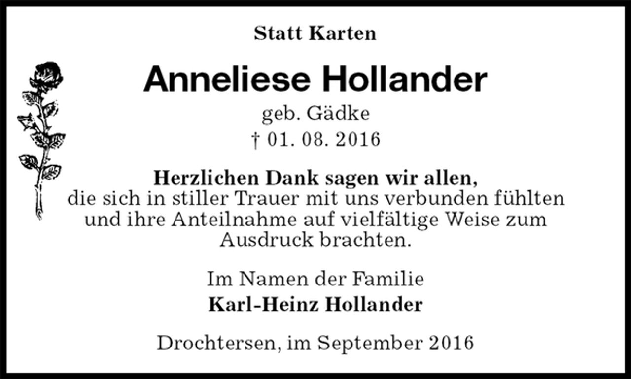 <p>Statt Karten<br />Anneliese Hollander<br />geb. Gädke<br />† 01. 08. 2016<br />Herzlichen Dank sagen wir allen,<br />die sich in stiller Trauer mit uns verbunden fühlten<br />und ihre Anteilnahme auf vielfältige Weise zum<br />Ausdruck brachten.<br />Im Namen der Familie<br />Karl-Heinz Hollander<br />Drochtersen, im September 2016</p>
