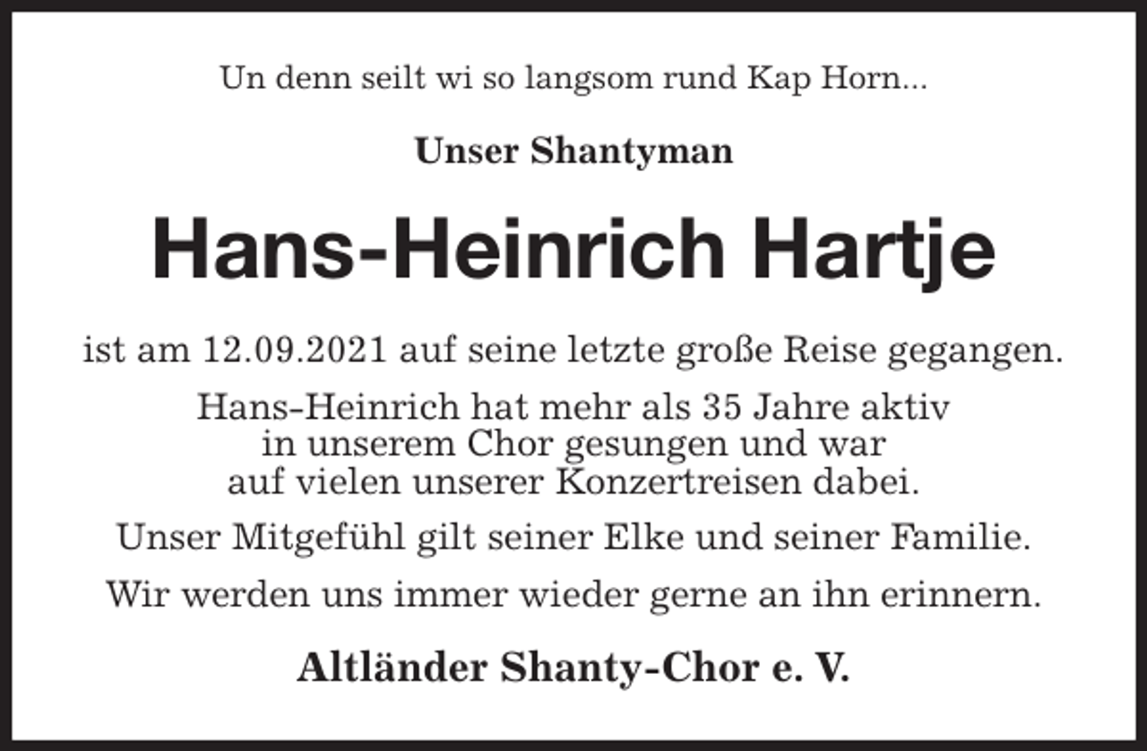 <p>Un denn seilt wi so langsom rund Kap Horn...<br />Unser Shantyman<br />Hans-Heinrich Hartje<br />ist am 12.09.2021 auf seine letzte große Reise gegangen.<br />Hans-Heinrich hat mehr als 35 Jahre aktiv<br />in unserem Chor gesungen und war<br />auf vielen unserer Konzertreisen dabei.<br />Unser Mitgefühl gilt seiner Elke und seiner Familie.<br />Wir werden uns immer wieder gerne an ihn erinnern.<br />Altländer Shanty-Chor e. V.</p>