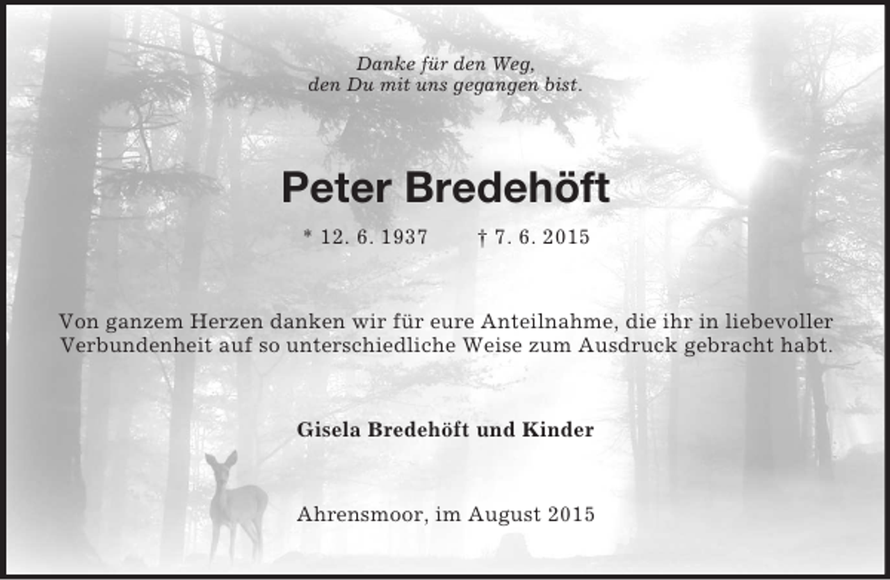 <p>Danke für den Weg,<br />den Du mit uns gegangen bist.<br />Peter Bredehöft<br />* 12. 6. 1937 † 7. 6. 2015<br />Von ganzem Herzen danken wir für eure Anteilnahme, die ihr in liebevoller<br />Verbundenheit auf so unterschiedliche Weise zum Ausdruck gebracht habt.<br />Gisela Bredehöft und Kinder<br />Ahrensmoor, im August 2015</p>
