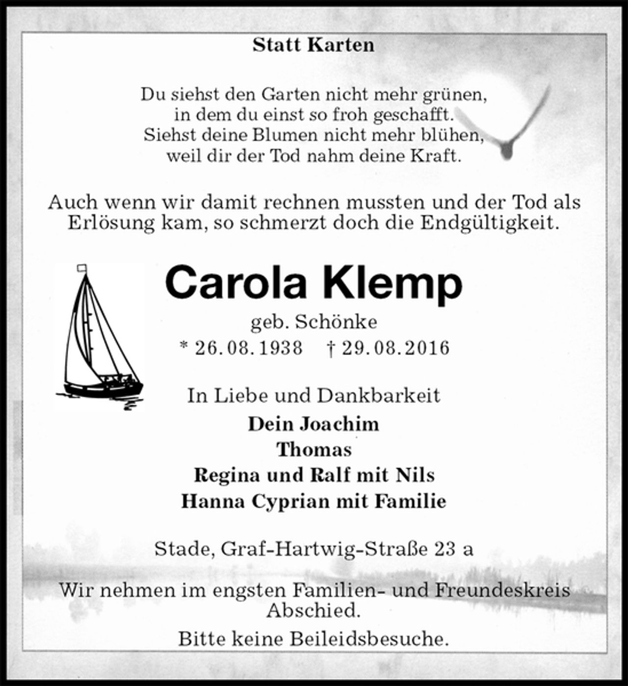 <p>Statt Karten<br />Du siehst den Garten nicht mehr grünen,<br />in dem du einst so froh geschafft.<br />Siehst deine Blumen nicht mehr blühen,<br />weil dir der Tod nahm deine Kraft.<br />Auch wenn wir damit rechnen mussten und der Tod als Erlösung kam, so schmerzt doch die Endgültigkeit.<br />Carola Klemp<br />geb. Schönke<br />* 26. 08. 1938 † 29. 08. 2016<br />In Liebe und Dankbarkeit<br />Dein Joachim<br />Thomas<br />Regina und Ralf mit Nils<br />Hanna Cyprian mit Familie<br />Stade, Graf-Hartwig-Straße 23 a</p><p>Wir nehmen im engsten Familien- und Freundeskreis Abschied.<br />Bitte keine Beileidsbesuche.</p>