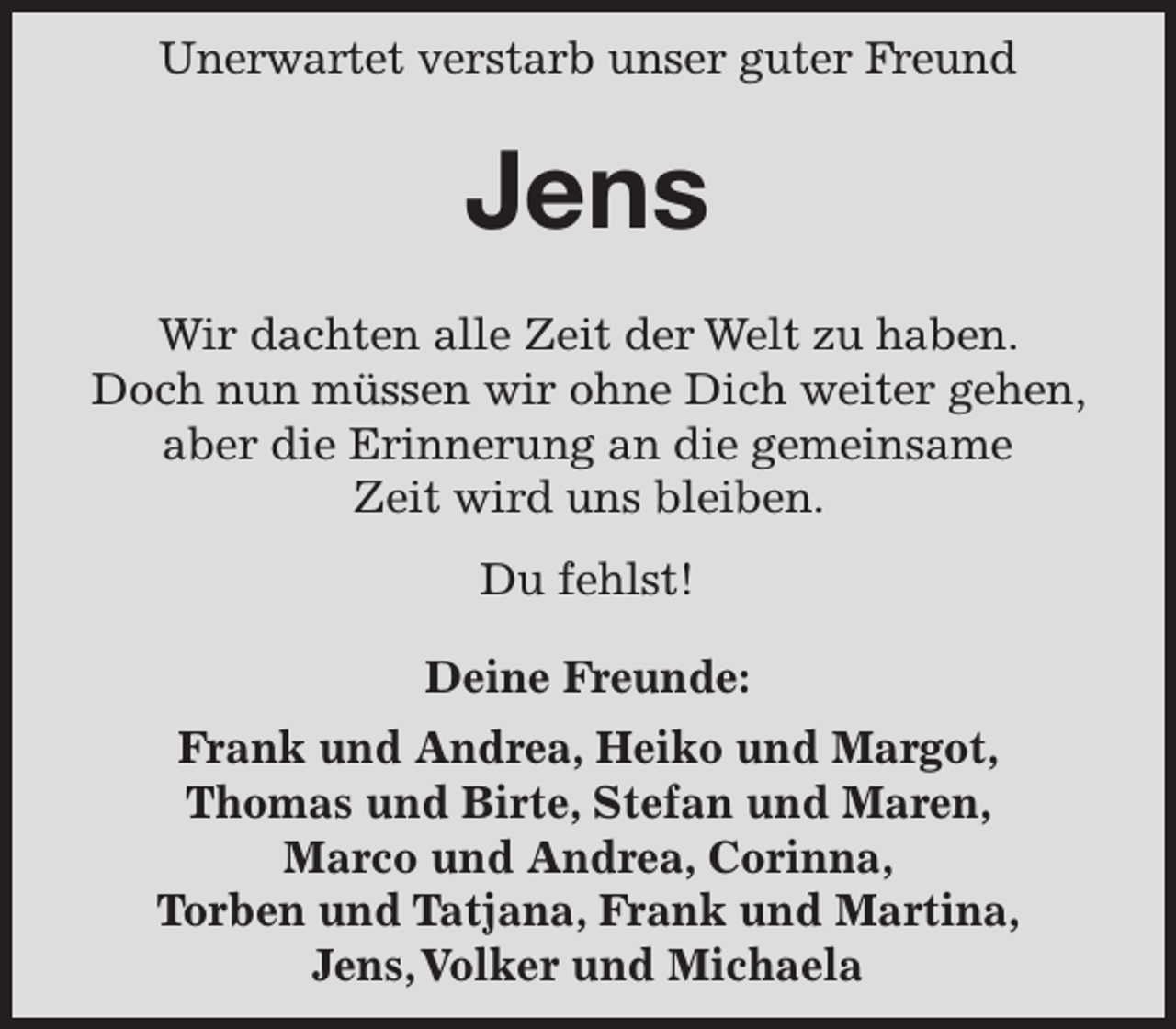 <p>Plötzlich und unerwartet und für uns alle unfassbar hat uns unser Freund verlassen.</p>
<p>Jens</p>
<p>Du bleibst in unsere Runde.</p>
<p>Frank und Andrea, Heiko und Margot, Thomas und Birte, Stefan und Maren, Marco und Andrea, Corinna, Torben und Tatjana, Frank und Martina, Jens, Volker und Michaela</p>