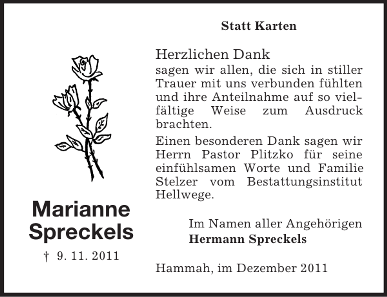 <p>Statt Karten</p><p>Herzlichen Dank</p><p>Marianne<br />Spreckels<br />† 9. 11. 2011</p><p>sagen wir allen, die sich in stiller<br />Trauer mit uns verbunden fühlten<br />und ihre Anteilnahme auf so vielfältige Weise zum Ausdruck<br />brachten.<br />Einen besonderen Dank sagen wir<br />Herrn Pastor Plitzko für seine<br />einfühlsamen Worte und Familie<br />Stelzer vom Bestattungsinstitut<br />Hellwege.<br />Im Namen aller Angehörigen<br />Hermann Spreckels<br />Hammah, im Dezember 2011</p>