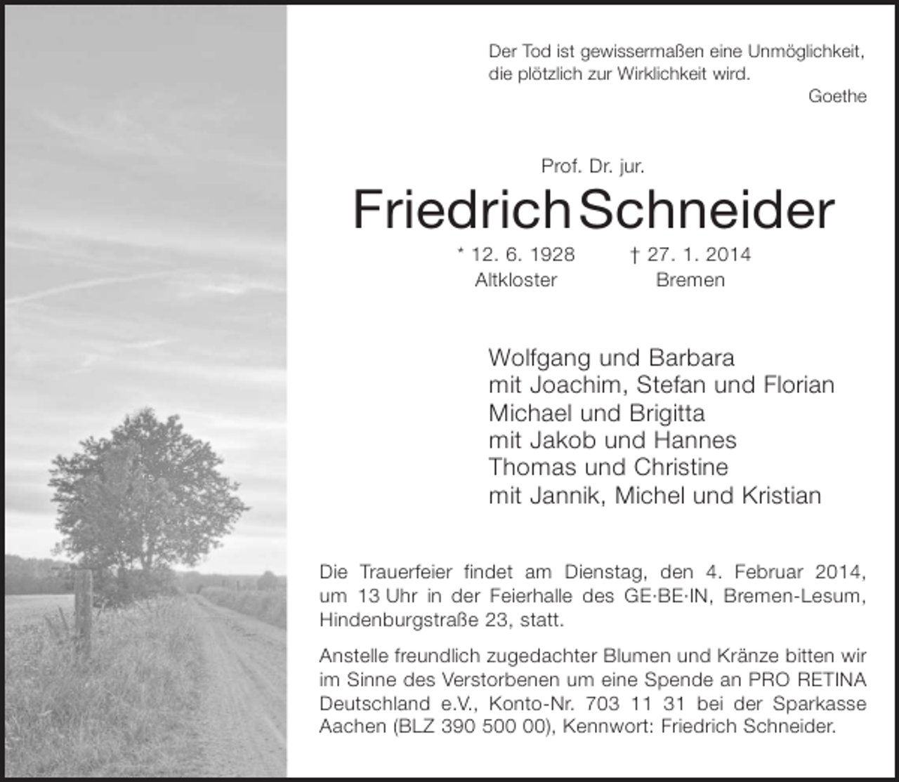 <p>Der Tod ist gewissermaßen eine Unmöglichkeit,<br />die plötzlich zur Wirklichkeit wird.<br />Goethe</p><p>Prof. Dr. Jur.<br />Friedrich Schneider<br />* 12. 6. 1928 † 27. 1. 2014</p><p>Wolfgang und Barbara<br />mit Joachim, Stefan und Florian<br />Michael und Brigitta<br />mit Jakob und Hannes<br />Thomas und Christine<br />mit Jannik, Michel und Kristian</p><p>Die Trauerfeier findet am Dienstag, den 4. Februar 2014, um 13 Uhr in der Feierhalle des GE·BE·IN, Bremen-Lesum, Hindenburgstraße 23, statt.</p><p>Anstelle freundlich zugedachter Blumen und Kränze bitten wir im Sinne des Verstorbenen um eine Spende an PRO RETINA Deutschland e.V., Konto-Nr. 703 11 31 bei der Sparkasse Aachen (BLZ 390 500 00), Kennwort: Friedrich Schneider.</p>