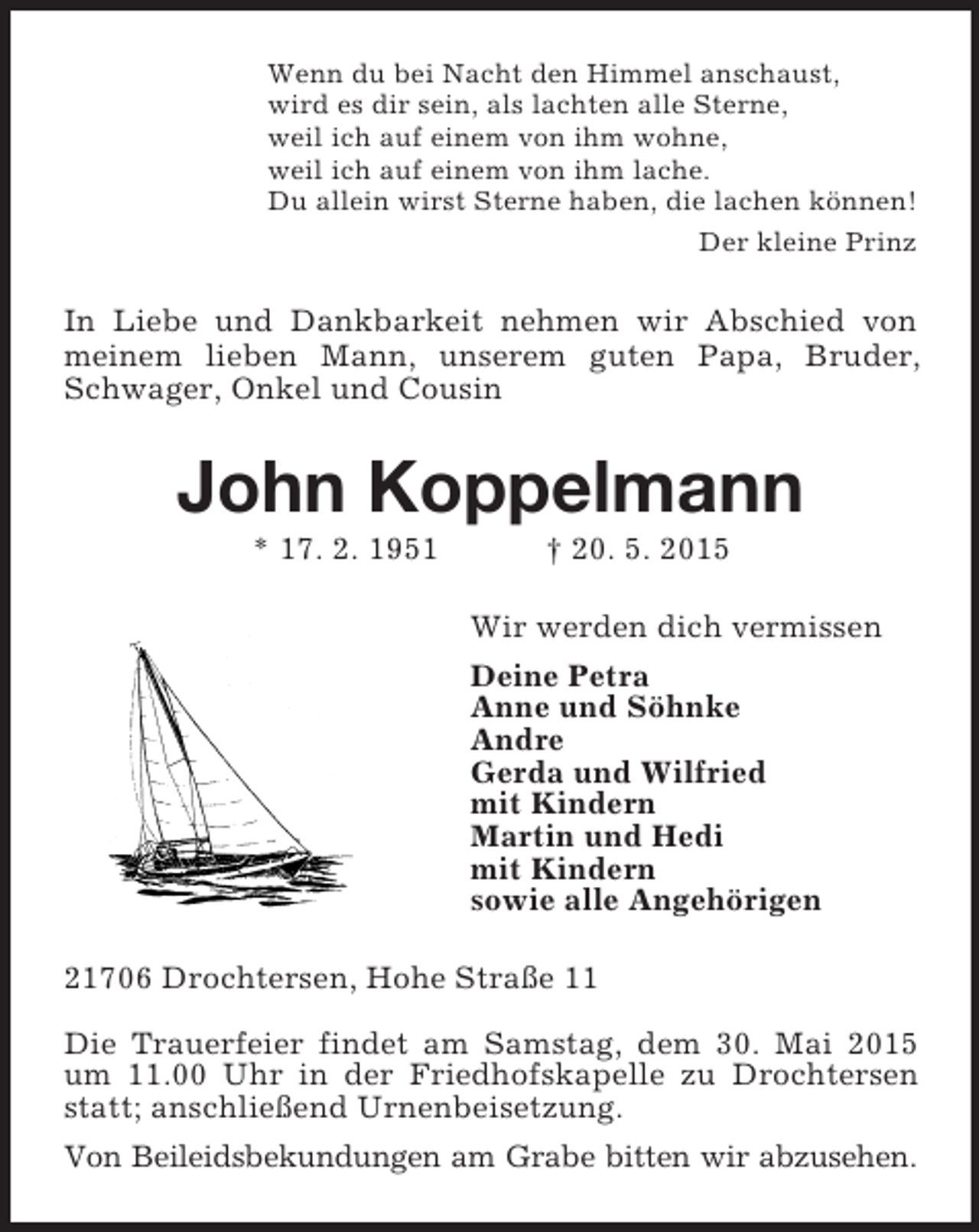 <p>Wenn du bei Nacht den Himmel anschaust,<br />wird es dir sein, als lachten alle Sterne,<br />weil ich auf einem von ihm wohne,<br />weil ich auf einem von ihm lache.<br />Du allein wirst Sterne haben, die lachen können!<br />Der kleine Prinz<br />In Liebe und Dankbarkeit nehmen wir Abschied von meinem lieben Mann, unserem guten Papa, Bruder, Schwager, Onkel und Cousin<br />John Koppelmann<br />* 17. 2. 1951 † 20. 5. 2015<br />Wir werden dich vermissen<br />Deine Petra<br />Anne und Söhnke<br />Andre<br />Gerda und Wilfried<br />mit Kindern<br />Martin und Hedi<br />mit Kindern<br />sowie alle Angehörigen<br />21706 Drochtersen, Hohe Straße 11</p>
<p>Die Trauerfeier findet am Samstag, dem 30. Mai 2015 um 11.00 Uhr in der Friedhofskapelle zu Drochtersen statt; anschließend Urnenbeisetzung.<br />Von Beileidsbekundungen am Grabe bitten wir abzusehen.</p>