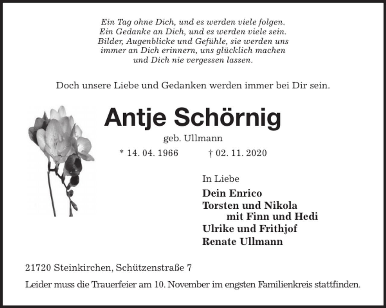 <p>Ein Tag ohne Dich, und es werden viele folgen.<br />Ein Gedanke an Dich, und es werden viele sein.<br />Bilder, Augenblicke und Gefühle, sie werden uns<br />immer an Dich erinnern, uns glücklich machen<br />und Dich nie vergessen lassen.<br />Doch unsere Liebe und Gedanken werden immer bei Dir sein.<br />Antje Schörnig<br />geb. Ullmann<br />* 14. 04. 1966 † 02. 11. 2020<br />In Liebe<br />Dein Enrico<br />Torsten und Nikola<br />mit Finn und Hedi<br />Ulrike und Frithjof<br />Renate Ullmann<br />21720 Steinkirchen, Schützenstraße 7<br />Leider muss die Trauerfeier am 10. November im engsten Familienkreis stattfinden.</p>