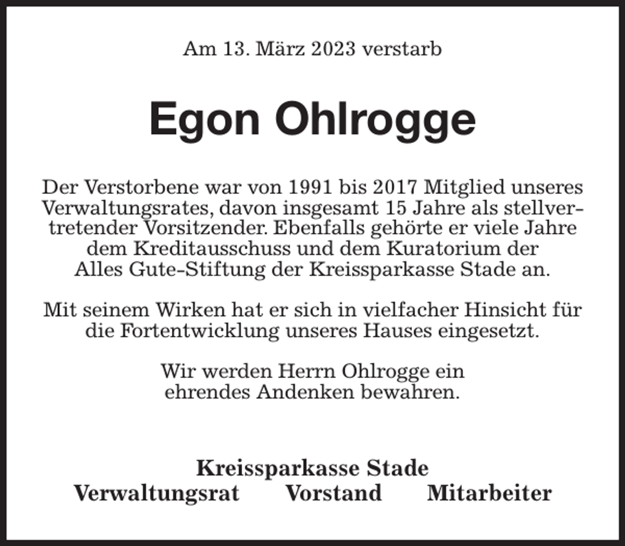 <p>Am 13. März 2023 verstarb<br />Egon Ohlrogge<br />Kreissparkasse Stade<br />Verwaltungsrat Vorstand Mitarbeiter<br />Der Verstorbene war von 1991 bis 2017 Mitglied unseres Verwaltungsrates, davon insgesamt 15 Jahre als stellvertretender Vorsitzender. Ebenfalls gehörte er viele Jahre dem Kreditausschuss und dem Kuratorium der<br />Alles Gute-Stiftung der Kreissparkasse Stade an.</p><p>Mit seinem Wirken hat er sich in vielfacher Hinsicht für die Fortentwicklung unseres Hauses eingesetzt.</p><p>Wir werden Herrn Ohlrogge ein<br />ehrendes Andenken bewahren.</p>