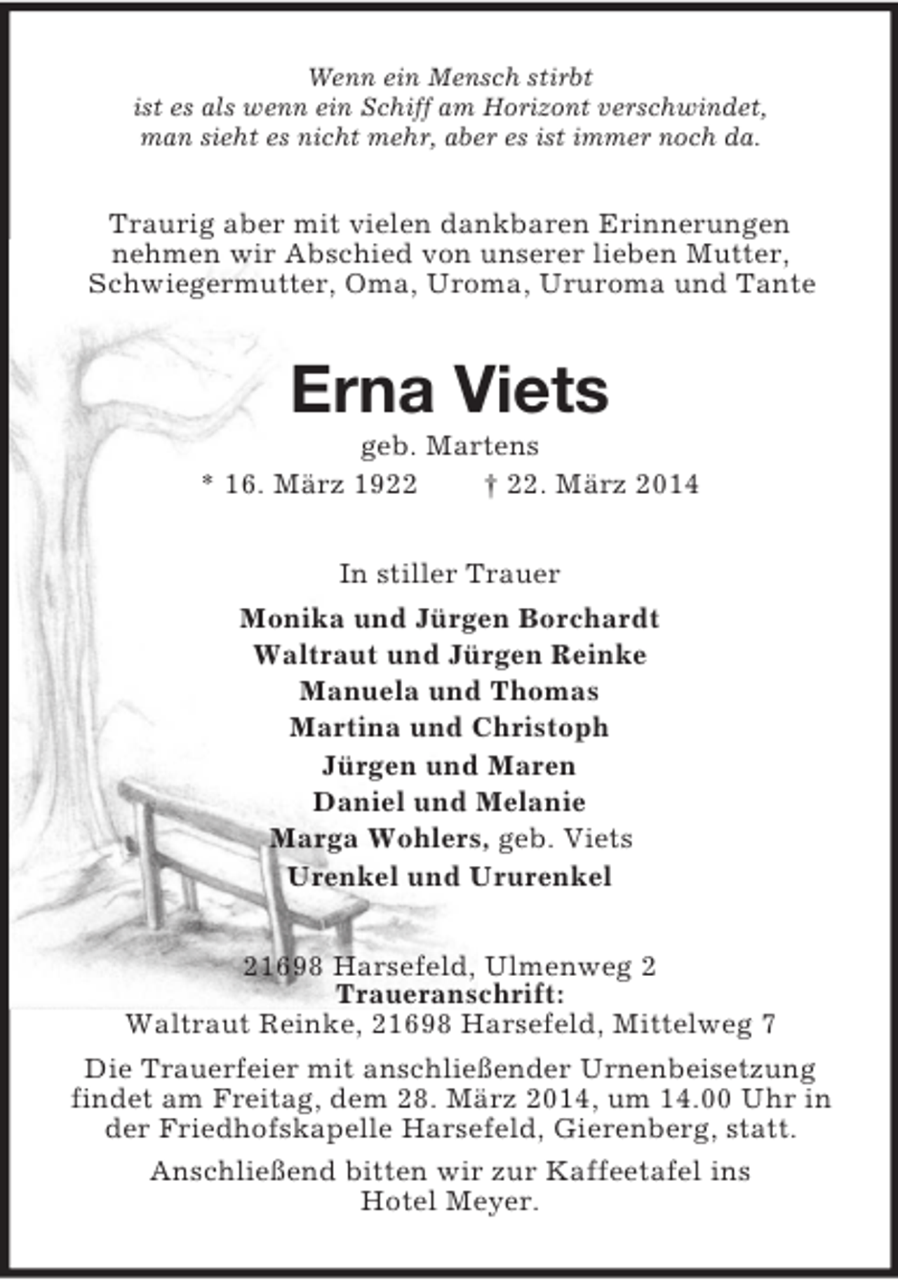 <p>Wenn ein Mensch stirbt<br />ist es als wenn ein Schiff am Horizont verschwindet,<br />man sieht es nicht mehr, aber es ist immer noch da.<br />Traurig aber mit vielen dankbaren Erinnerungen<br />nehmen wir Abschied von unserer lieben Mutter, Schwiegermutter, Oma, Uroma, Ururoma und Tante<br />Erna Viets<br />geb. Martens<br />* 16. März 1922 † 22. März 2014<br />In stiller Trauer<br />Monika und Jürgen Borchardt<br />Waltraut und Jürgen Reinke<br />Manuela und Thomas<br />Martina und Christoph<br />Jürgen und Maren<br />Daniel und Melanie<br />Marga Wohlers, geb. Viets<br />Urenkel und Ururenkel<br />21698 Harsefeld, Ulmenweg 2<br />Traueranschrift:<br />Waltraut Reinke, 21698 Harsefeld, Mittelweg 7<br />Die Trauerfeier mit anschließender Urnenbeisetzung findet am Freitag, dem 28. März 2014, um 14.00 Uhr in der Friedhofskapelle Harsefeld, Gierenberg, statt.<br />Anschließend bitten wir zur Kaffeetafel ins<br />Hotel Meyer.</p>