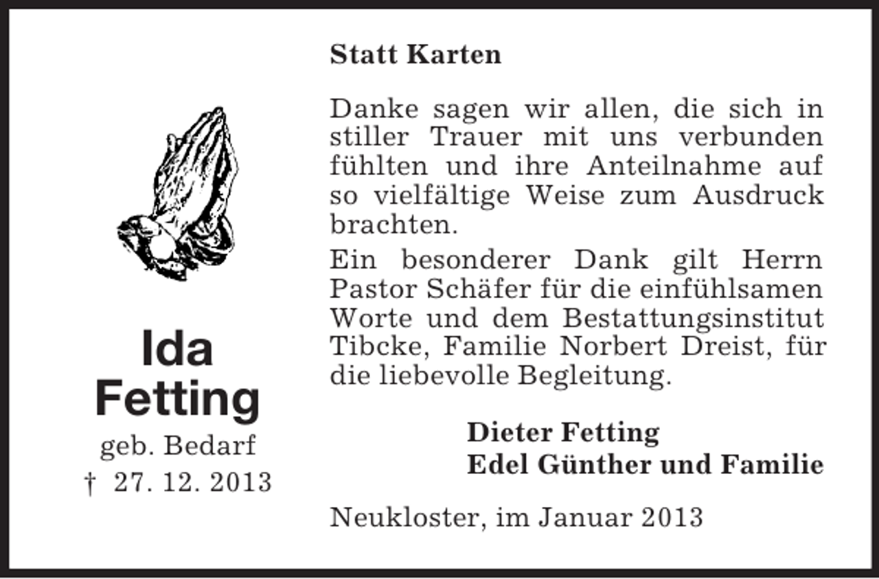 <p>Statt Karten</p><p>Ida<br />Fetting<br />geb. Bedarf<br />† 27. 12. 2013</p><p>Danke sagen wir allen, die sich in<br />stiller Trauer mit uns verbunden<br />fühlten und ihre Anteilnahme auf<br />so vielfältige Weise zum Ausdruck<br />brachten.<br />Ein besonderer Dank gilt Herrn<br />Pastor Schäfer für die einfühlsamen<br />Worte und dem Bestattungsinstitut<br />Tibcke, Familie Norbert Dreist, für<br />die liebevolle Begleitung.<br />Dieter Fetting<br />Edel Günther und Familie<br />Neukloster, im Januar 2013</p>