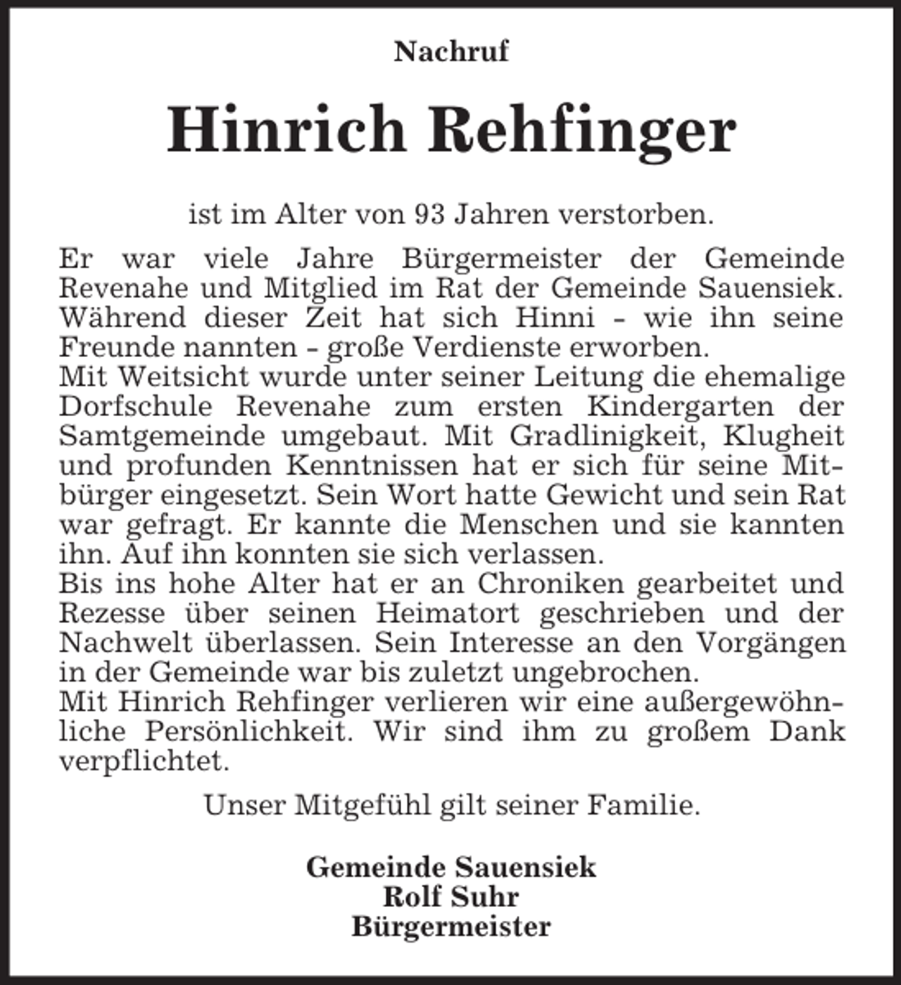 <p>Nachruf<br />Hinrich Rehfinger<br />ist im Alter von 93 Jahren verstorben.<br />Er war viele Jahre Bürgermeister der Gemeinde<br />Revenahe und Mitglied im Rat der Gemeinde Sauensiek.<br />Während dieser Zeit hat sich Hinni - wie ihn seine<br />Freunde nannten - große Verdienste erworben.<br />Mit Weitsicht wurde unter seiner Leitung die ehemalige<br />Dorfschule Revenahe zum ersten Kindergarten der<br />Samtgemeinde umgebaut. Mit Gradlinigkeit, Klugheit<br />und profunden Kenntnissen hat er sich für seine Mit-<br />bürger eingesetzt. Sein Wort hatte Gewicht und sein Rat war gefragt. Er kannte die Menschen und sie kannten<br />ihn. Auf ihn konnten sie sich verlassen.<br />Bis ins hohe Alter hat er an Chroniken gearbeitet und<br />Rezesse über seinen Heimatort geschrieben und der<br />Nachwelt überlassen. Sein Interesse an den Vorgängen<br />in der Gemeinde war bis zuletzt ungebrochen.<br />Mit Hinrich Rehfinger verlieren wir eine außergewöhn-<br />liche Persönlichkeit. Wir sind ihm zu großem Dank<br />verpflichtet.<br />Unser Mitgefühl gilt seiner Familie.<br />Gemeinde Sauensiek<br />Rolf Suhr<br />Bürgermeister</p>