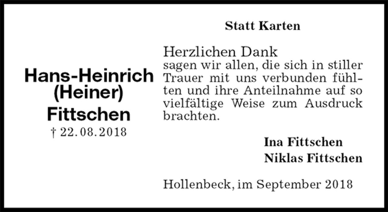 <p>Statt Karten<br />Herzlichen Dank<br />sagen wir allen, die sich in stiller Trauer mit uns verbunden fühlten und ihre Anteilnahme auf so vielfältige Weise zum Ausdruck brachten.<br />Hollenbeck, im September 2018<br />Ina Fittschen<br />Niklas Fittschen<br />Hans-Heinrich<br />(Heiner)<br />Fittschen<br />† 22. 08. 2018</p>