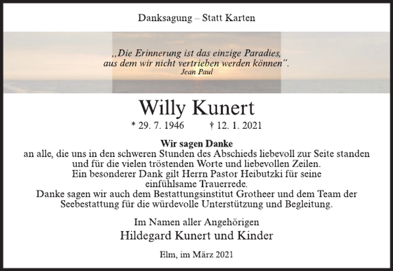 <p>Danksagung - Statt Karten<br />,,Die Erinnerung ist das einzige Paradies,<br />aus dem wir nicht vertrieben werden können“.<br />Jean Paul<br />Willy Kunert<br />* 29. 7. 1946 † 12. 1. 2021<br />Wir sagen Danke<br />an alle, die uns in den schweren Stunden des Abschieds liebevoll zur Seite standen<br />und für die vielen tröstenden Worte und liebevollen Zeilen.<br />Ein besonderer Dank gilt Herrn Pastor Heibutzki für seine<br />einfühlsame Trauerrede.<br />Danke sagen wir auch dem Bestattungsinstitut Grotheer und dem Team der<br />Seebestattung für die würdevolle Unter stützung und Begleitung.<br />Im Namen aller Angehörigen<br />Hildegard Kunert und Kinder<br />Elm, im März 2021</p>