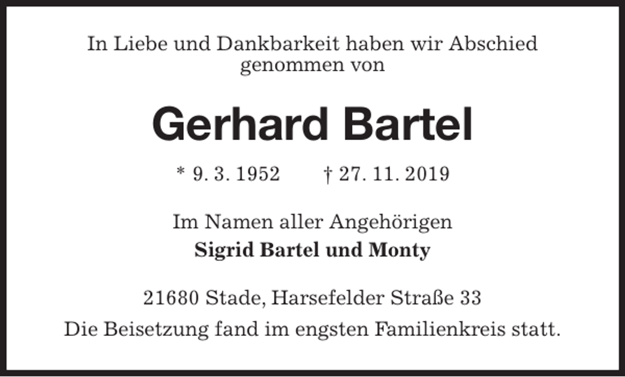 <p>In Liebe und Dankbarkeit haben wir Abschied<br />genommen von<br />Gerhard Bartel<br />* 9. 3. 1952 † 27. 11. 2019<br />Im Namen aller Angehörigen<br />Sigrid Bartel und Monty<br />21680 Stade, Harsefelder Straße 33<br />Die Beisetzung fand im engsten Familienkreis statt.</p>