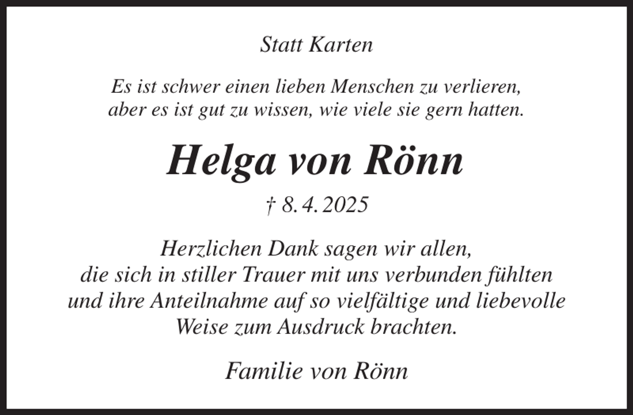 <p>Statt Karten<br />Es ist schwer einen lieben Menschen zu verlieren,<br />aber es ist gut zu wissen, wie viele sie gern hatten.<br />Helga von Rönn<br />† 8. 4. 2025<br />Herzlichen Dank sagen wir allen,<br />die sich in stiller Trauer mit uns verbunden fühlten<br />und ihre Anteilnahme auf so vielfältige und liebevolle<br />Weise zum Ausdruck brachten.<br />Familie von Rönn</p>