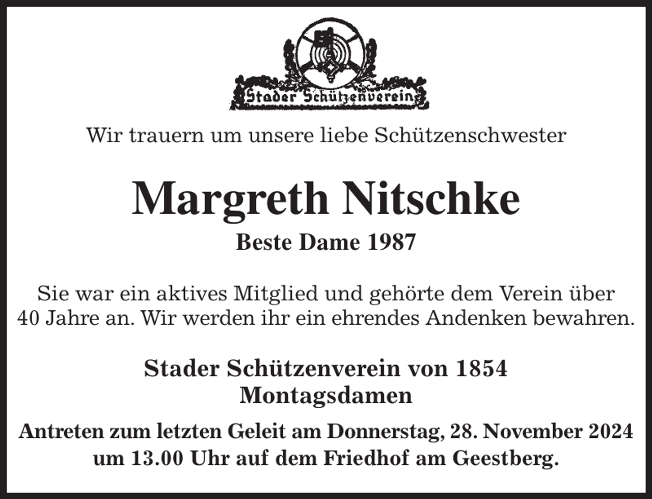 <p>Wir trauern um unsere liebe Schützenschwester<br />Margreth Nitschke<br />Beste Dame 1987<br />Stader Schützenverein von 1854<br />Montagsdamen<br />Antreten zum letzten Geleit am Donnerstag, 28. November 2024 um 13.00 Uhr auf dem Friedhof am Geestberg.<br />Sie war ein aktives Mitglied und gehörte dem Verein über<br />40 Jahre an. Wir werden ihr ein ehrendes Andenken bewahren.</p>