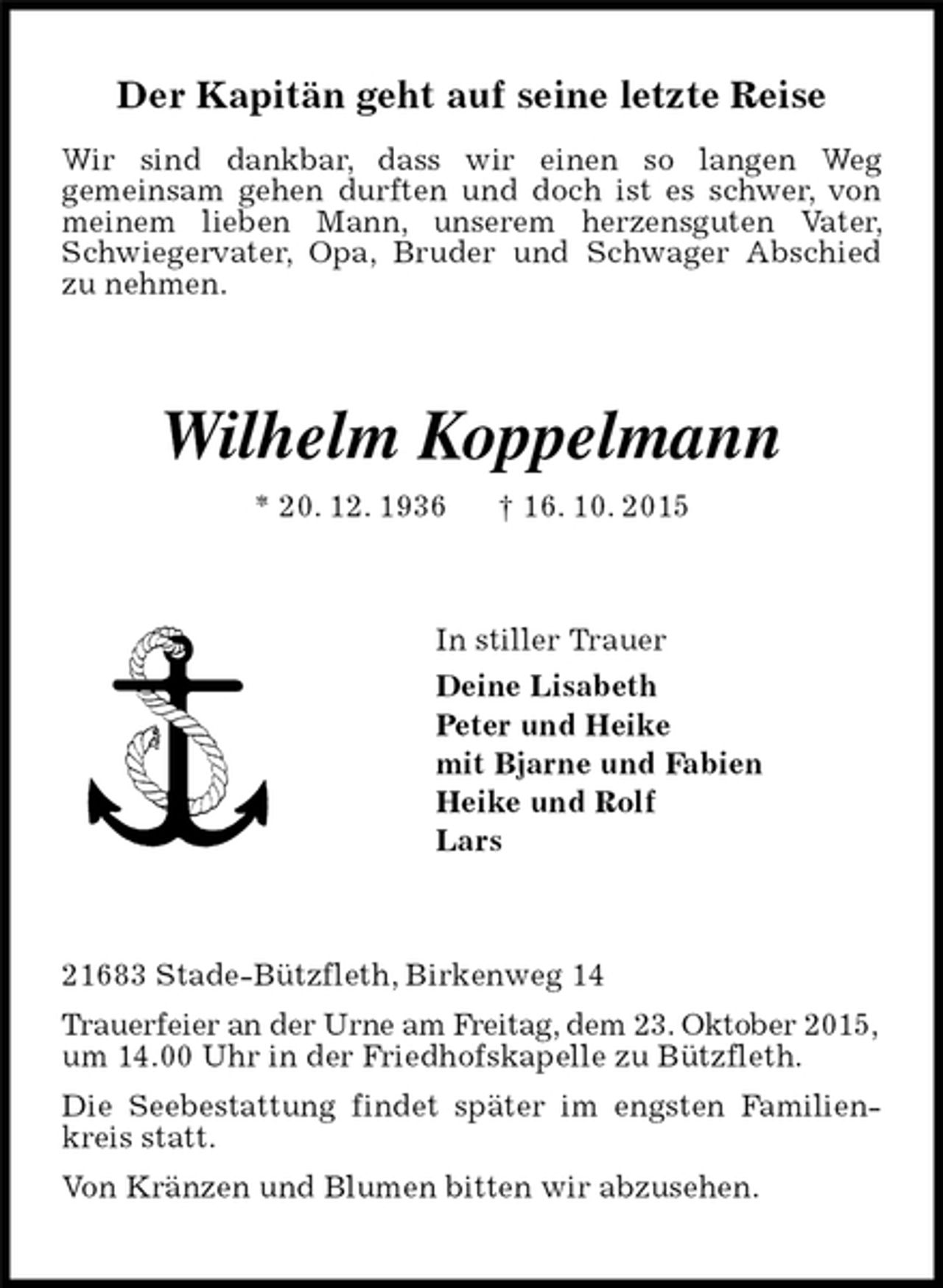 <p>Der Kapitän geht auf seine letzte Reise</p><p>Wir sind dankbar, dass wir einen so langen Weg<br />gemeinsam gehen durften und doch ist es schwer, von meinem lieben Mann, unserem herzensguten Vater, Schwiegervater, Opa, Bruder und Schwager Abschied<br />zu nehmen.<br />Wilhelm Koppelmann<br />* 20. 12. 1936 † 16. 10. 2015<br />In stiller Trauer<br />Deine Lisabeth<br />Peter und Heike<br />mit Bjarne und Fabien<br />Heike und Rolf<br />Lars<br />21683 Stade-Bützfleth, Birkenweg 14<br />Trauerfeier an der Urne am Freitag, dem 23. Oktober 2015,<br />um 14.00 Uhr in der Friedhofskapelle zu Bützfleth.<br />Die Seebestattung findet später im engsten Familienkreis statt.<br />Von Kränzen und Blumen bitten wir abzusehen.</p>