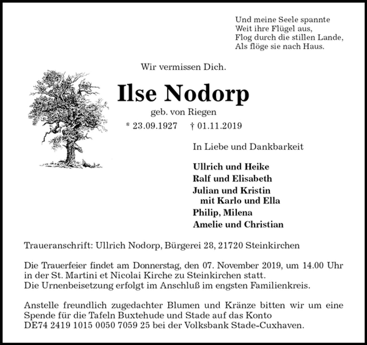 <p>Und meine Seele spannte<br />Weit ihre Flügel aus,<br />Flog durch die stillen Lande,<br />Als flöge sie nach Haus.<br />Wir vermissen Dich.<br />Ilse Nodorp<br />geb. von Riegen<br />* 23.09.1927 † 01.11.2019<br />In Liebe und Dankbarkeit</p><p>Ullrich und Heike<br />Ralf und Elisabeth<br />Julian und Kristin<br />mit Karlo und Ella<br />Philip, Milena<br />Amelie und Christian<br />Traueranschrift: Ullrich Nodorp, Bürgerei 28, 21720 Steinkirchen</p><p>Die Trauerfeier findet am Donnerstag, den 07. November 2019, um 14.00 Uhr<br />in der St. Martini et Nicolai Kirche zu Steinkirchen statt.<br />Die Urnenbeisetzung erfolgt im Anschluß im engsten Familienkreis.</p><p>Anstelle freundlich zugedachter Blumen und Kränze bitten wir um eine<br />Spende für die Tafeln Buxtehude und Stade auf das Konto<br />DE74 2419 1015 0050 7059 25 bei der Volksbank Stade-Cuxhaven.</p>