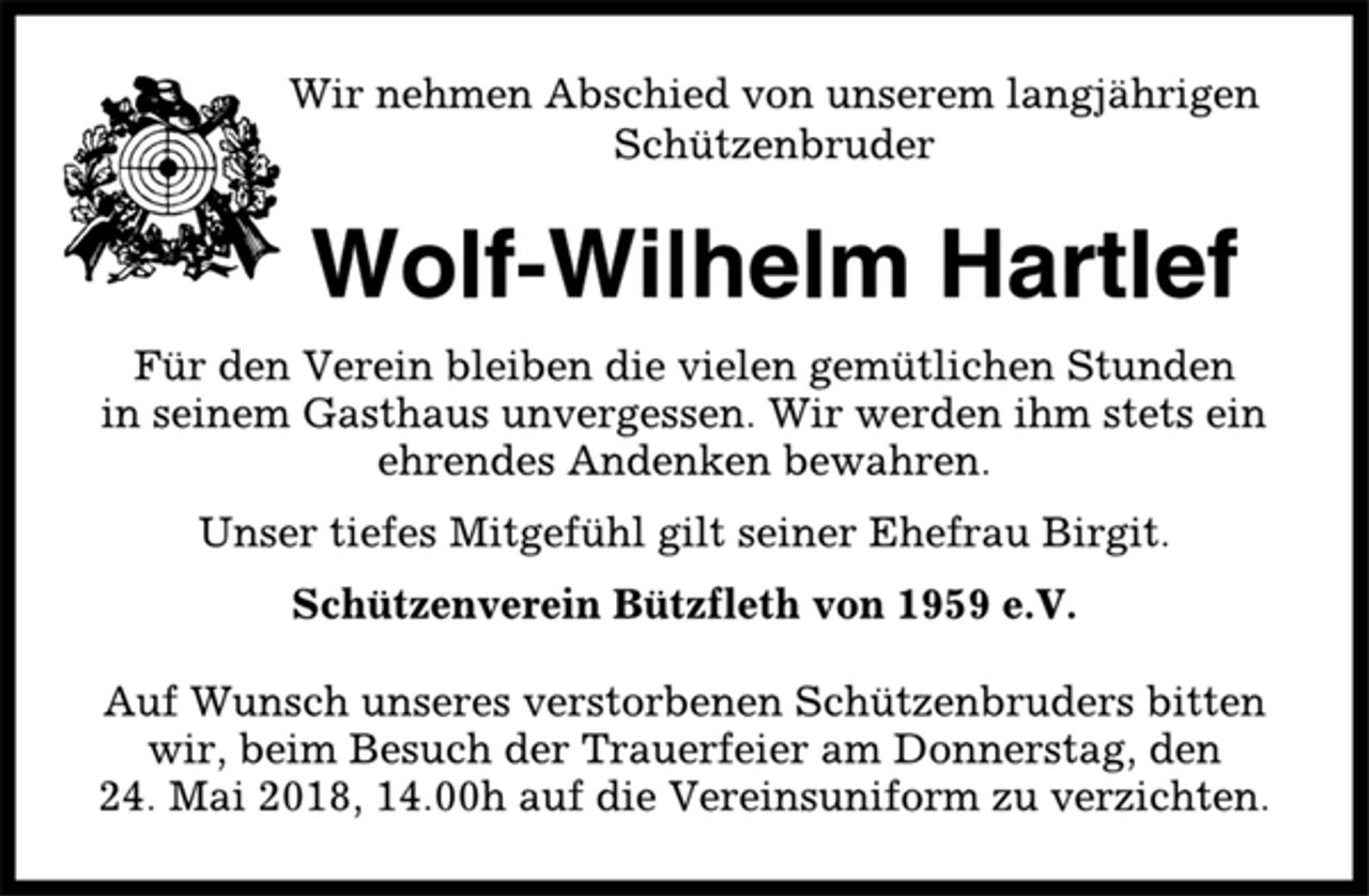<p>Wir nehmen Abschied von unserem langjährigen<br />Schützenbruder<br />Wolf-Wilhelm Hartlef<br />Für den Verein bleiben die vielen gemütlichen Stunden<br />in seinem Gasthaus unvergessen. Wir werden ihm stets ein<br />ehrendes Andenken bewahren.<br />Unser tiefes Mitgefühl gilt seiner Ehefrau Birgit.<br />Schützenverein Bützfleth von 1959 e.V.<br />Auf Wunsch unseres verstorbenen Schützenbruders bitten<br />wir, beim Besuch der Trauerfeier am Donnerstag, den<br />24. Mai 2018, 14.00h auf die Vereinsuniform zu verzichten.</p>