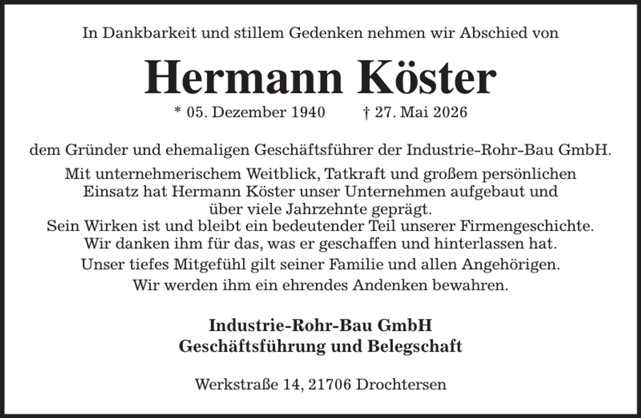 <p>In Dankbarkeit und stillem Gedenken nehmen wir Abschied von<br />Hermann Köster<br />* 05. Dezember 1940 † 27. Mai 2026<br />dem Gründer und ehemaligen Geschäftsführer der Industrie-Rohr-Bau GmbH.<br />Mit unternehmerischem Weitblick, Tatkraft und großem persönlichen<br />Einsatz hat Hermann Köster unser Unternehmen aufgebaut und<br />über viele Jahrzehnte geprägt.<br />Sein Wirken ist und bleibt ein bedeutender Teil unserer Firmengeschichte.<br />Wir danken ihm für das, was er geschaffen und hinterlassen hat.<br />Unser tiefes Mitgefühl gilt seiner Familie und allen Angehörigen.<br />Wir werden ihm ein ehrendes Andenken bewahren.<br />Industrie-Rohr-Bau GmbH<br />Geschäftsführung und Belegschaft<br />Werkstraße 14, 21706 Drochtersen</p>