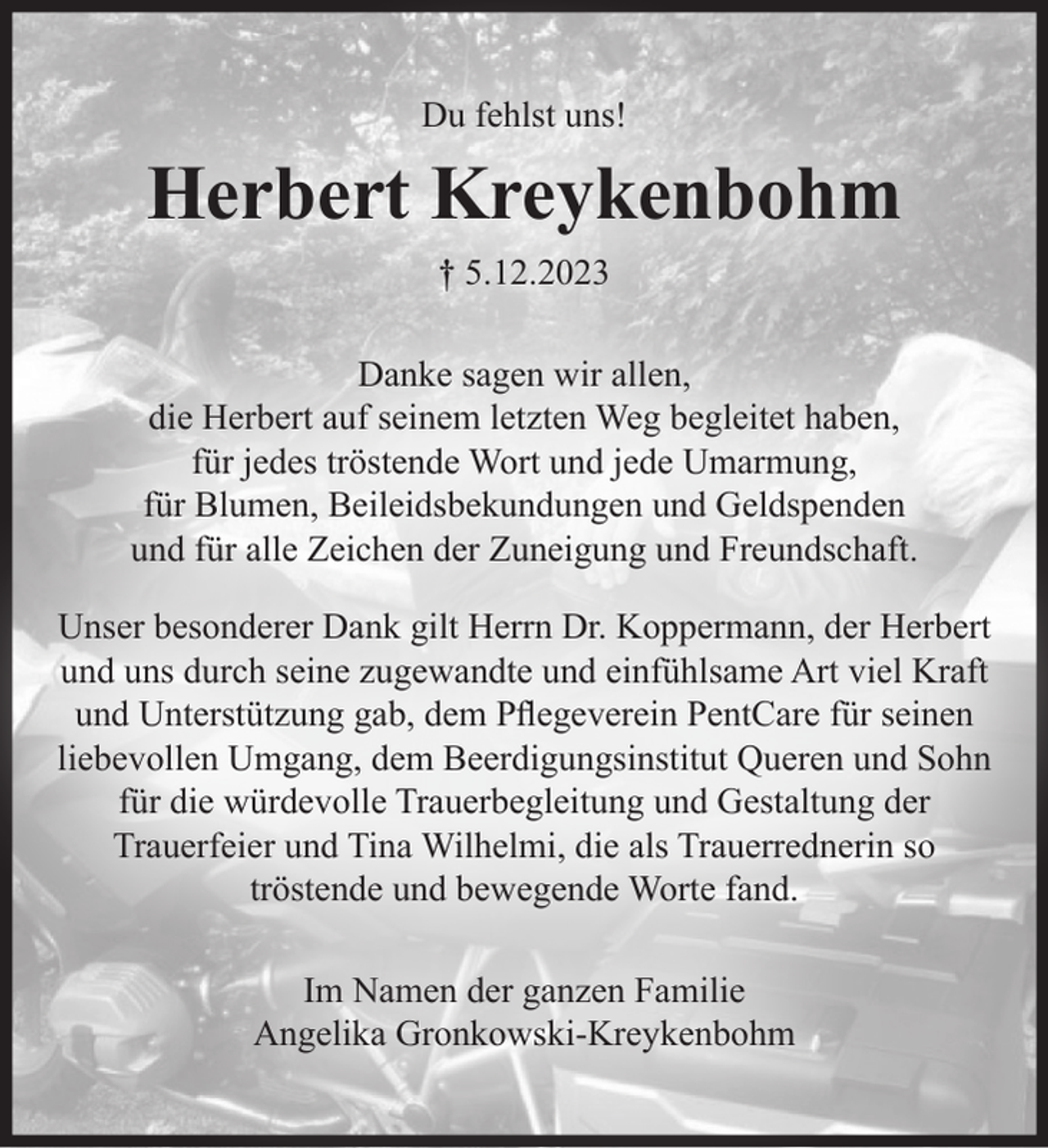 <p>Du fehlst uns!</p><p>Herbert Kreykenbohm<br />⸷⸶ 5.12.2023<br />Danke sagen wir allen,<br />die Herbert auf seinem letzten Weg begleitet haben,<br />für jedes tröstende Wort und jede Umarmung,<br />für Blumen, Beileidsbekundungen und Geldspenden<br />und für alle Zeichen der Zuneigung und Freundschaft.<br />Unser besonderer Dank gilt Herrn Dr. Koppermann, der Herbert<br />und uns durch seine zugewandte und einfühlsame Art viel Kraft<br />und Unterstützung gab, dem Pflegeverein PentCare für seinen<br />liebevollen Umgang, dem Beerdigungsinstitut Queren und Sohn<br />für die würdevolle Trauerbegleitung und Gestaltung der<br />Trauerfeier und Tina Wilhelmi, die als Trauerrednerin so<br />tröstende und bewegende Worte fand.<br />Im Namen der ganzen Familie<br />Angelika Gronkowski-Kreykenbohm</p>