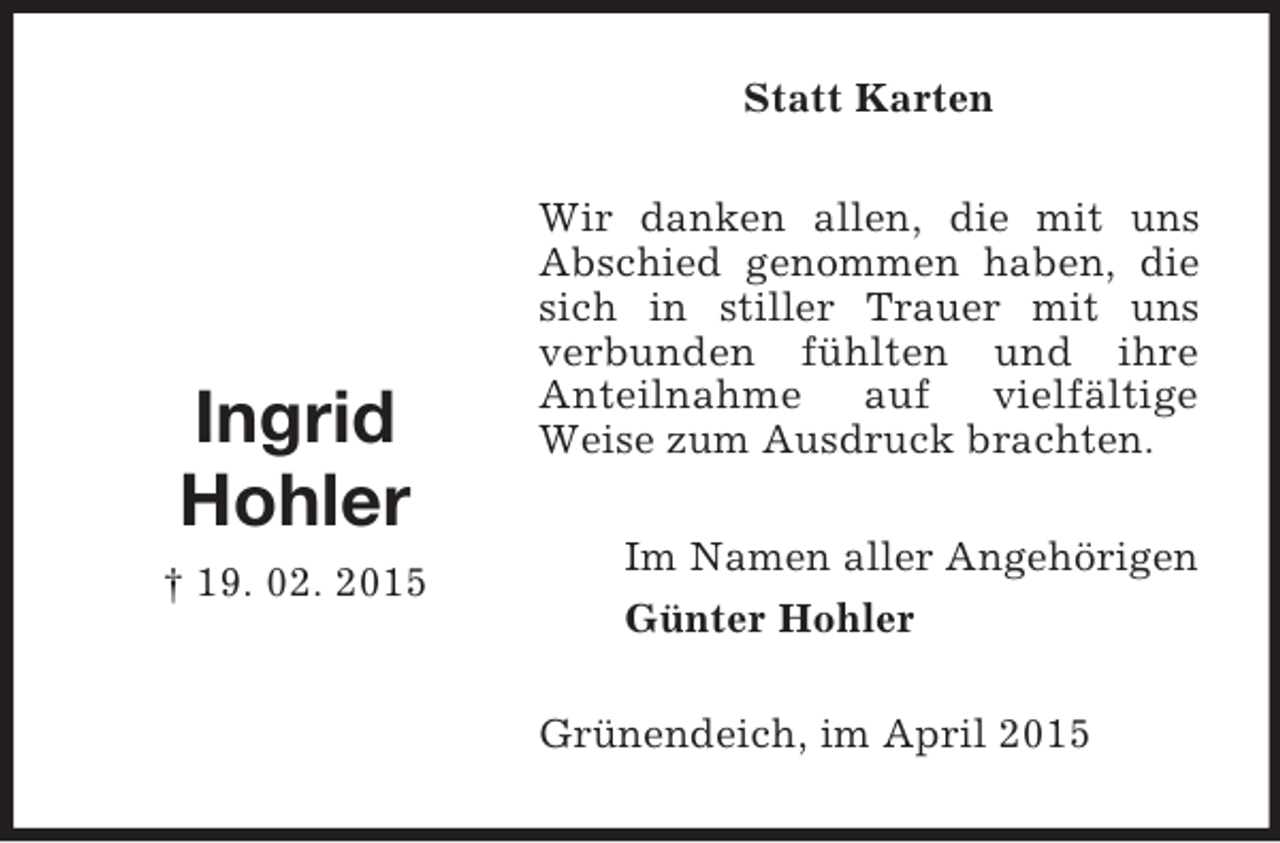 <p>Ingrid<br />Hohler<br />† 19. 02. 2015<br />Statt Karten<br />Wir danken allen, die mit uns Abschied genommen haben, die sich in stiller Trauer mit uns<br />verbunden fühlten und ihre<br />Anteilnahme auf vielfältige<br />Weise zum Ausdruck brachten.<br />Im Namen aller Angehörigen<br />Günter Hohler<br />Grünendeich, im April 2015</p>