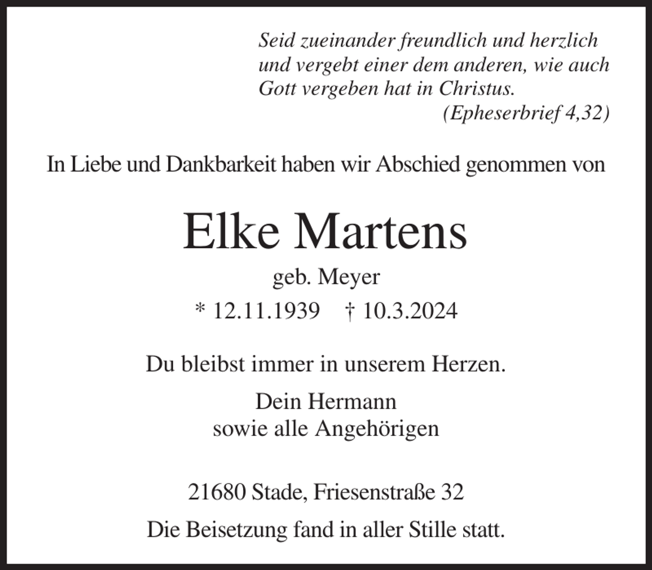 <p>Seid zueinander freundlich und herzlich<br />und vergebt einer dem anderen, wie auch<br />Gott vergeben hat in Christus.<br />(Epheserbrief 4,32)<br />In Liebe und Dankbarkeit haben wir Abschied genommen von<br />Elke Martens<br />geb. Meyer<br />* 12.11.1939 † 10.3.2024<br />Du bleibst immer in unserem Herzen.<br />Dein Hermann<br />sowie alle Angehörigen</p><p>21680 Stade, Friesenstraße 32</p><p>Die Beisetzung fand in aller Stille statt.</p>