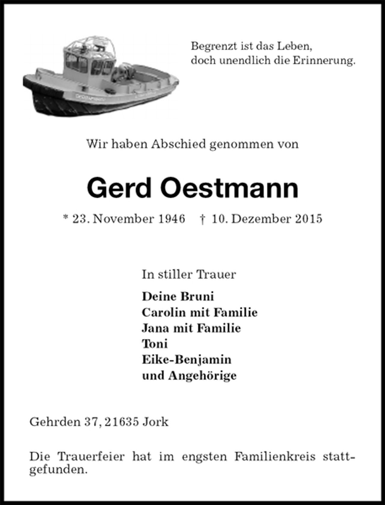 <p>Begrenzt ist das Leben,<br />doch unendlich die Erinnerung.<br />Wir haben Abschied genommen von<br />Gerd Oestmann<br />* 23. November 1946 † 10. Dezember 2015<br />In stiller Trauer<br />Deine Bruni<br />Carolin mit Familie<br />Jana mit Familie<br />Toni<br />Eike-Benjamin<br />und Angehörige<br />Gehrden 37, 21635 Jork</p>
<p>Die Trauerfeier hat im engsten Familienkreis statt-<br />gefunden.</p>