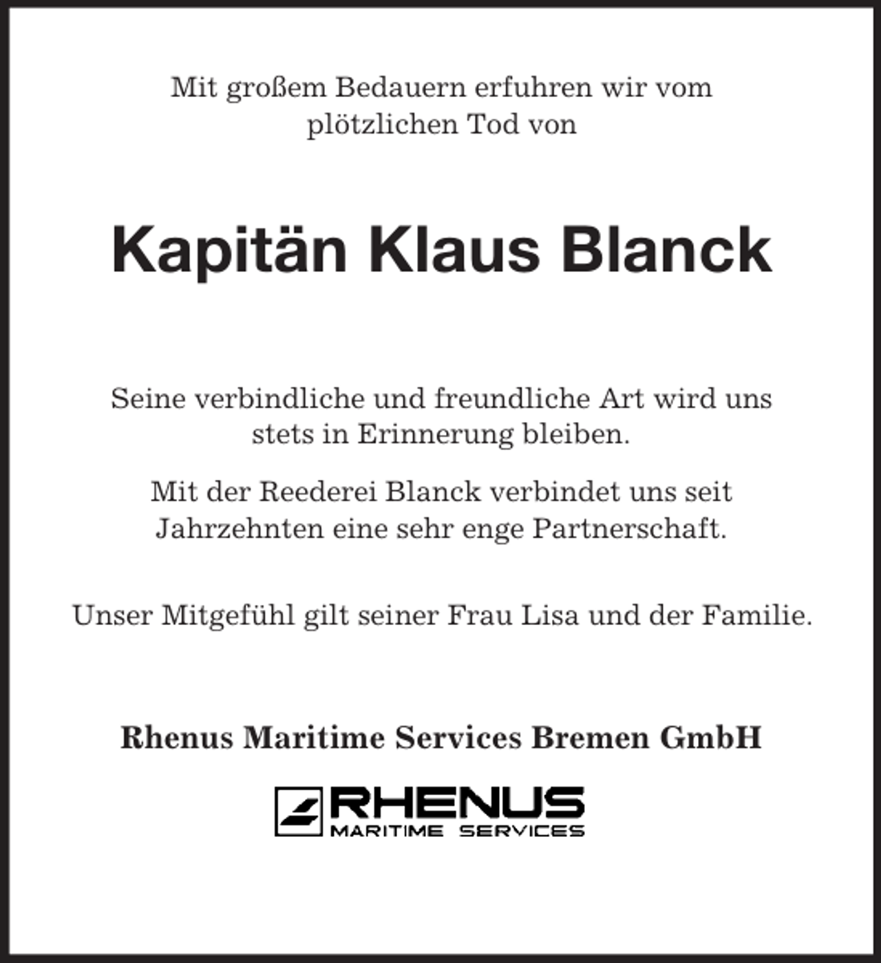 <p>Mit großem Bedauern erfuhren wir vom<br />plötzlichen Tod von<br />Kapitän Klaus Blanck<br />Seine verbindliche und freundliche Art wird uns<br />stets in Erinnerung bleiben.<br />Mit der Reederei Blanck verbindet uns seit<br />Jahrzehnten eine sehr enge Partnerschaft.</p><p>Unser Mitgefühl gilt seiner Frau Lisa und der Familie.<br />Rhenus Maritime Services Bremen GmbH</p>