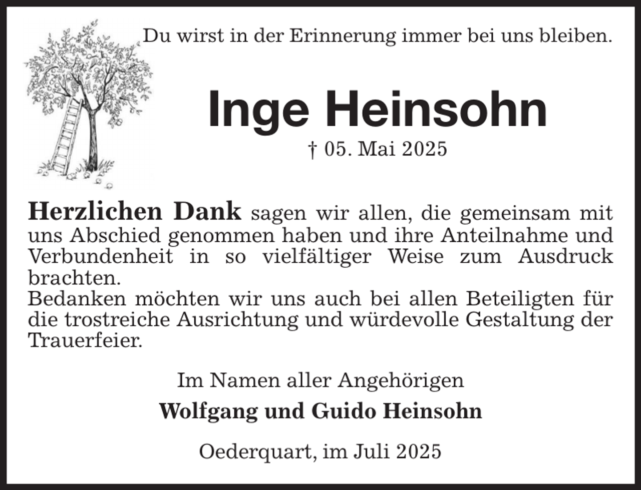 <p>Du wirst in der Erinnerung immer bei uns bleiben.<br />Inge Heinsohn<br />† 05. Mai 2025<br />Herzlichen Dank sagen wir allen, die gemeinsam mit uns Abschied genommen haben und ihre Anteilnahme und Verbundenheit in so vielfältiger Weise zum Ausdruck brachten.<br />Bedanken möchten wir uns auch bei allen Beteiligten für die trostreiche Ausrichtung und würdevolle Gestaltung der Trauerfeier.<br />Im Namen aller Angehörigen<br />Wolfgang und Guido Heinsohn<br />Oederquart, im Juli 2025</p>