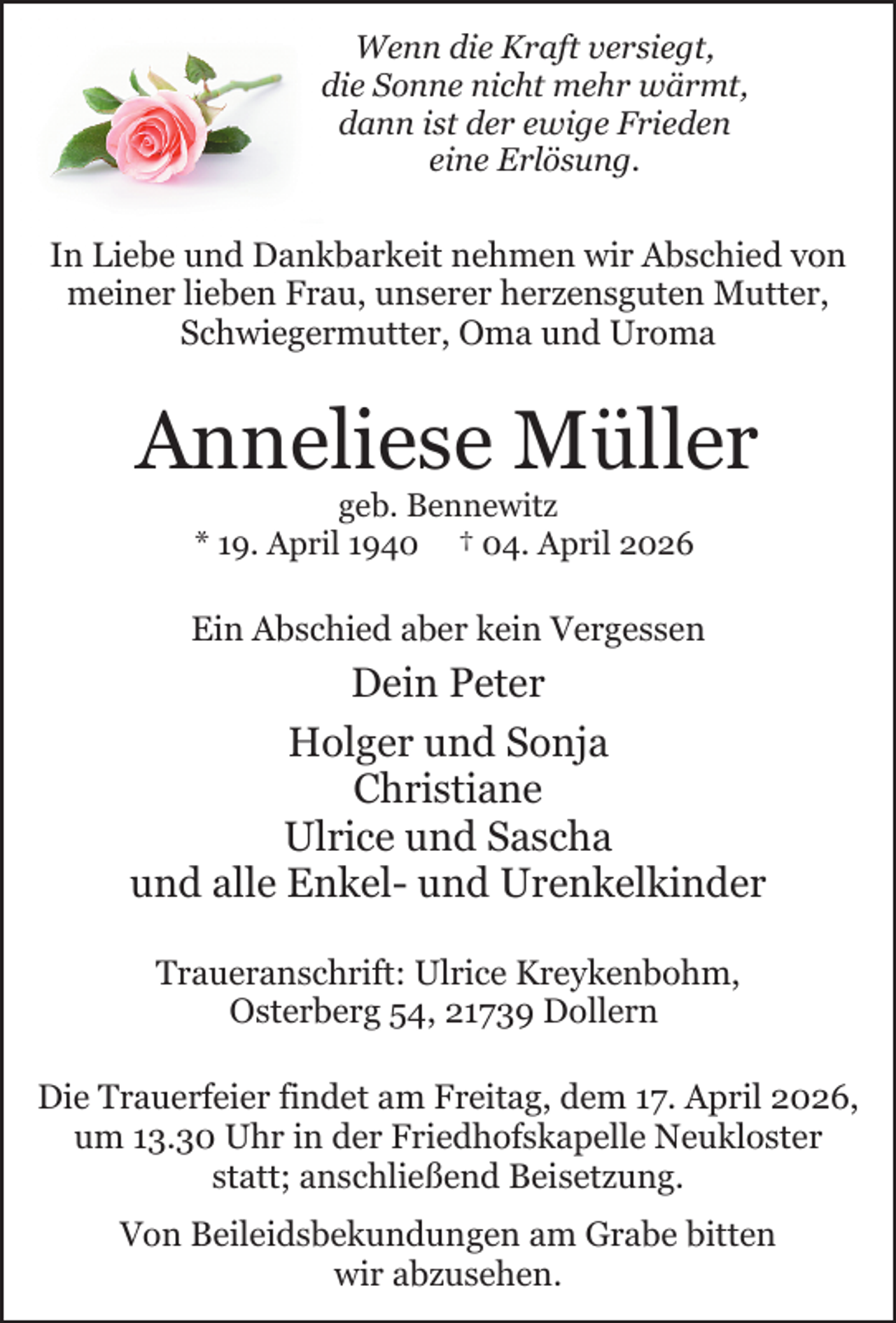<p>Wenn die Kraft versiegt,<br />die Sonne nicht mehr wärmt,<br />dann ist der ewige Frieden<br />eine Erlösung.</p><p>In Liebe und Dankbarkeit nehmen wir Abschied von<br />meiner lieben Frau, unserer herzensguten Mutter,<br />Schwiegermutter, Oma und Uroma</p><p>Anneliese Müller<br />geb. Bennewitz<br />* 19. April 1940 † 04. April 2026</p><p>Ein Abschied aber kein Vergessen<br />.</p><p>Dein Peter<br />Holger und Sonja<br />Christiane<br />Ulrice und Sascha<br />und alle Enkel- und Urenkelkinder<br />.</p><p>Traueranschrift: Ulrice Kreykenbohm,<br />Osterberg 54, 21739 Dollern<br />Die Trauerfeier findet am Freitag, dem 17. April 2026,<br />um 13.30 Uhr in der Friedhofskapelle Neukloster<br />statt; anschließend Beisetzung.<br />.</p><p>Von Beileidsbekundungen am Grabe bitten<br />wir abzusehen.</p>