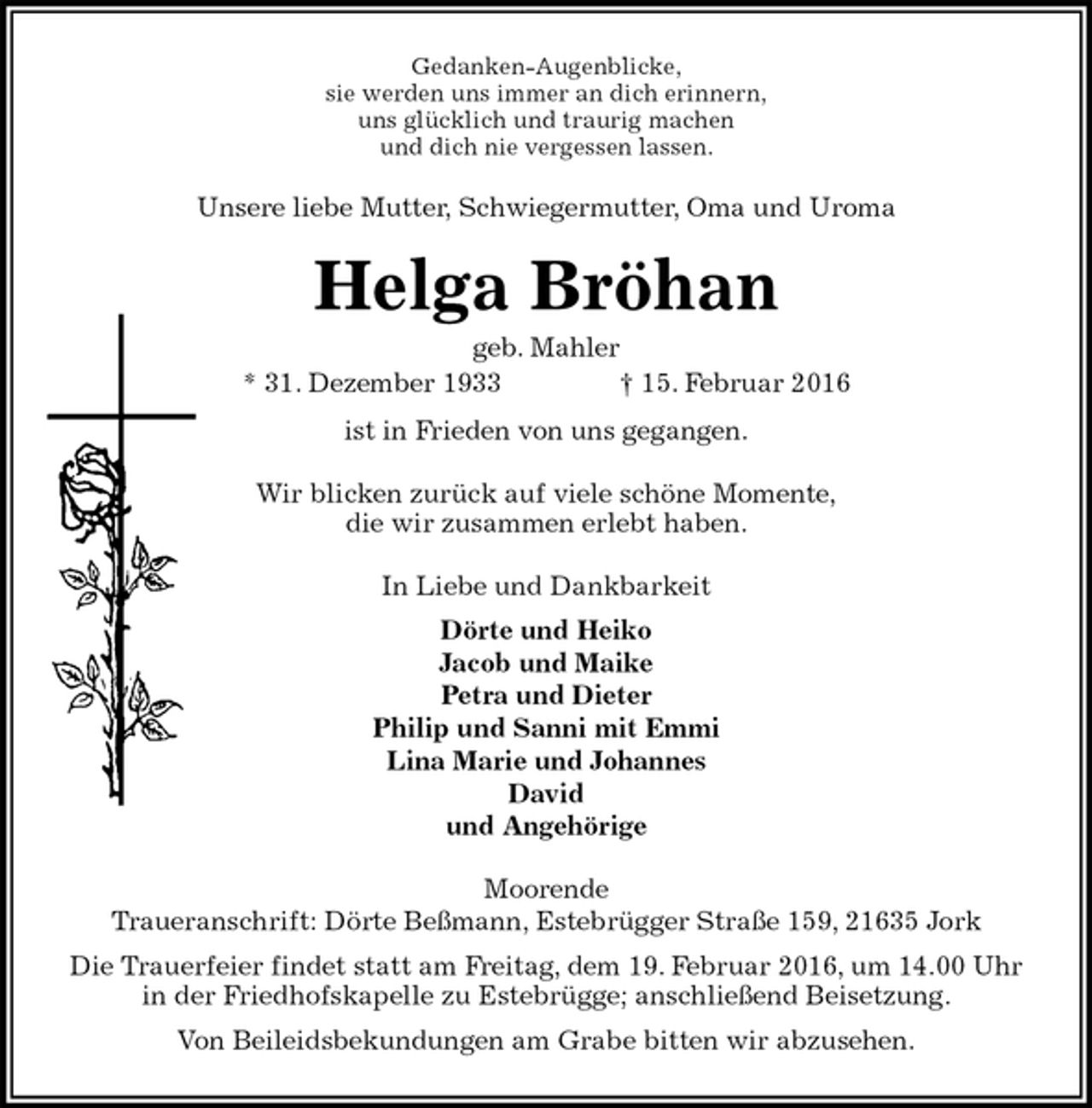 <p>Gedanken-Augenblicke,<br />sie werden uns immer an dich erinnern,<br />uns glücklich und traurig machen<br />und dich nie vergessen lassen.<br />Unsere liebe Mutter, Schwiegermutter, Oma und Uroma<br />Helga Bröhan<br />geb. Mahler<br />* 31. Dezember 1933 † 15. Februar 2016<br />ist in Frieden von uns gegangen.<br />Wir blicken zurück auf viele schöne Momente,<br />die wir zusammen erlebt haben.<br />In Liebe und Dankbarkeit<br />Dörte und Heiko<br />Jacob und Maike<br />Petra und Dieter<br />Philip und Sanni mit Emmi<br />Lina Marie und Johannes<br />David<br />und Angehörige<br />Moorende<br />Traueranschrift: Dörte Beßmann, Estebrügger Straße 159, 21635 Jork<br />Die Trauerfeier findet statt am Freitag, dem 19. Februar 2016, um 14.00 Uhr<br />in der Friedhofskapelle zu Estebrügge; anschließend Beisetzung.<br />Von Beileidsbekundungen am Grabe bitten wir abzusehen.</p>