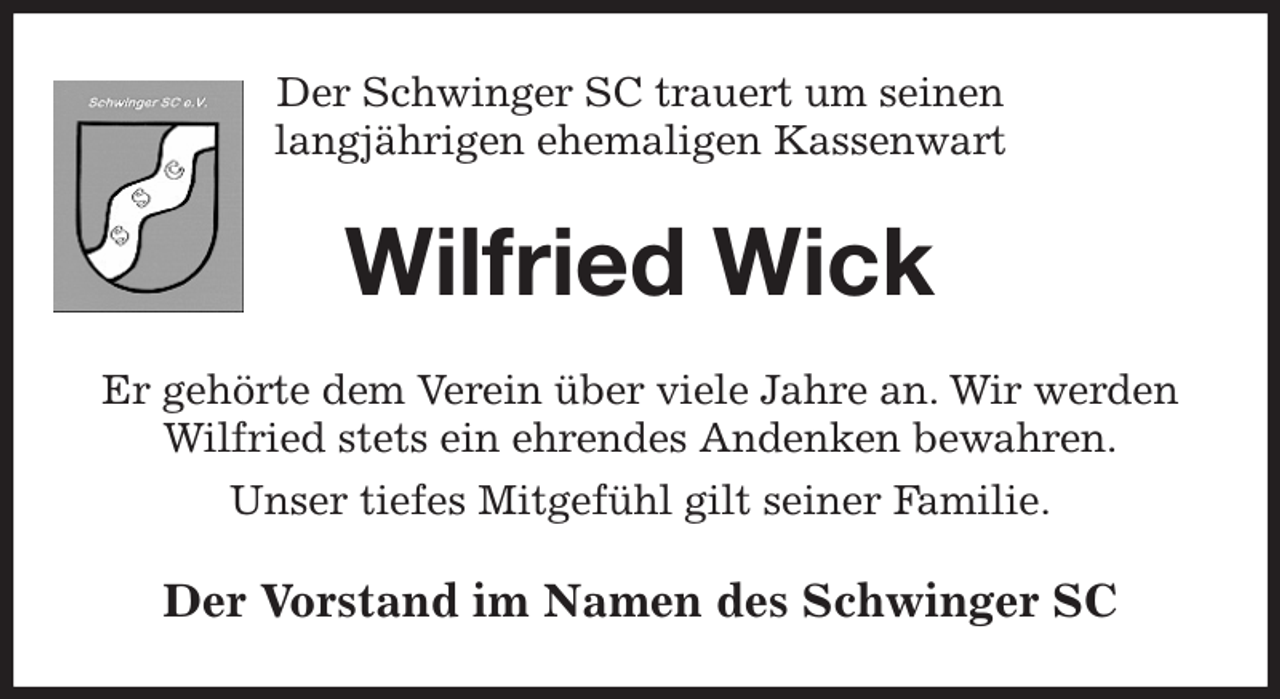 <p>Der Schwinger SC trauert um seinen<br />langjährigen ehemaligen Kassenwart<br />Wilfried Wick<br />Er gehörte dem Verein über viele Jahre an. Wir werden Wilfried stets ein ehrendes Andenken bewahren.<br />Unser tiefes Mitgefühl gilt seiner Familie.<br />Der Vorstand im Namen des Schwinger SC</p>