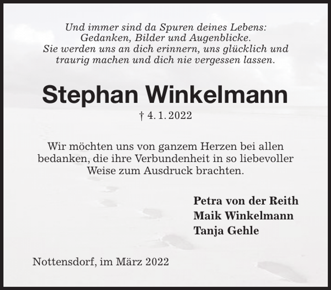 <p>Und immer sind da Spuren deines Lebens:<br />Gedanken, Bilder und Augenblicke.<br />Sie werden uns an dich erinnern, uns glücklich und traurig machen und dich nie vergessen lassen.<br />Stephan Winkelmann<br />† 4. 1. 2022<br />Wir möchten uns von ganzem Herzen bei allen<br />bedanken, die ihre Verbundenheit in so liebevoller Weise zum Ausdruck brachten.<br />Petra von der Reith<br />Maik Winkelmann<br />Tanja Gehle<br />Nottensdorf, im März 2022</p>