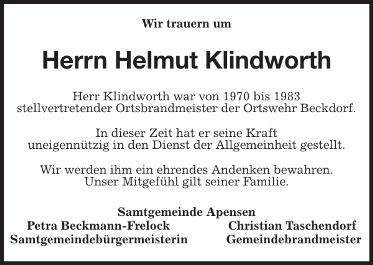 <p>Wir trauern um<br />Herrn Helmut Klindworth<br />Samtgemeinde Apensen<br />Petra Beckmann-Frelock Christian Taschendorf<br />Samtgemeindebürgermeisterin Gemeindebrandmeister<br />Herr Klindworth war von 1970 bis 1983<br />stellvertretender Ortsbrandmeister der Ortswehr Beckdorf.</p>
<p>In dieser Zeit hat er seine Kraft<br />uneigennützig in den Dienst der Allgemeinheit gestellt.</p>
<p>Wir werden ihm ein ehrendes Andenken bewahren.<br />Unser Mitgefühl gilt seiner Familie.</p>