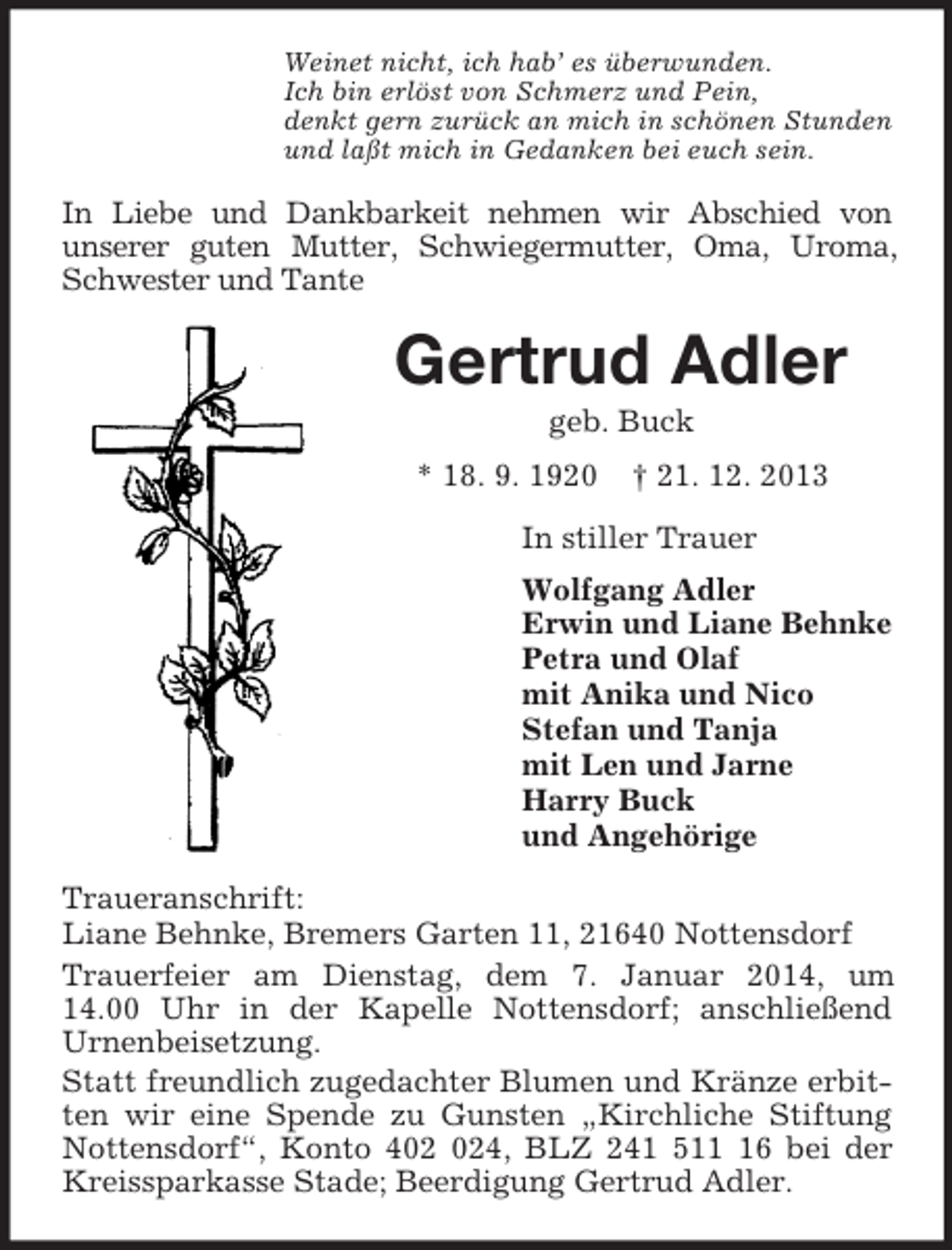 <p>Weinet nicht, ich hab’ es überwunden.<br />Ich bin erlöst von Schmerz und Pein,<br />denkt gern zurück an mich in schönen Stunden<br />und laßt mich in Gedanken bei euch sein.<br />In Liebe und Dankbarkeit nehmen wir Abschied von<br />unserer guten Mutter, Schwiegermutter, Oma, Uroma, Schwester und Tante<br />Gertrud Adler<br />geb. Buck<br />* 18. 9. 1920 † 21. 12. 2013<br />In stiller Trauer<br />Wolfgang Adler<br />Erwin und Liane Behnke<br />Petra und Olaf<br />mit Anika und Nico<br />Stefan und Tanja<br />mit Len und Jarne<br />Harry Buck<br />und Angehörige<br />Traueranschrift:<br />Liane Behnke, Bremers Garten 11, 21640 Nottensdorf<br />Trauerfeier am Dienstag, dem 7. Januar 2014, um<br />14.00 Uhr in der Kapelle Nottensdorf; anschließend<br />Urnenbeisetzung.<br />Statt freundlich zugedachter Blumen und Kränze erbitten wir eine Spende zu Gunsten „Kirchliche Stiftung Nottensdorf“, Konto 402 024, BLZ 241 511 16 bei der Kreissparkasse Stade; Beerdigung Gertrud Adler.</p>