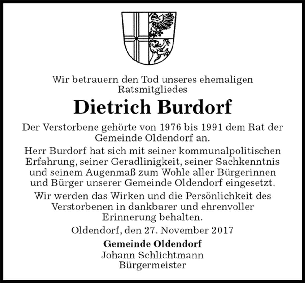 <p>Wir betrauern den Tod unseres ehemaligen<br />Ratsmitgliedes<br />Dietrich Burdorf<br />Der Verstorbene gehörte von 1976 bis 1991 dem Rat der Gemeinde Oldendorf an.<br />Herr Burdorf hat sich mit seiner kommunalpolitischen Erfahrung, seiner Geradlinigkeit, seiner Sachkenntnis und seinem Augenmaß zum Wohle aller Bürgerinnen und Bürger unserer Gemeinde Oldendorf eingesetzt.<br />Wir werden das Wirken und die Persönlichkeit des<br />Verstorbenen in dankbarer und ehrenvoller<br />Erinnerung behalten.<br />Oldendorf, den 27. November 2017<br />Gemeinde Oldendorf<br />Johann Schlichtmann<br />Bürgermeister</p>